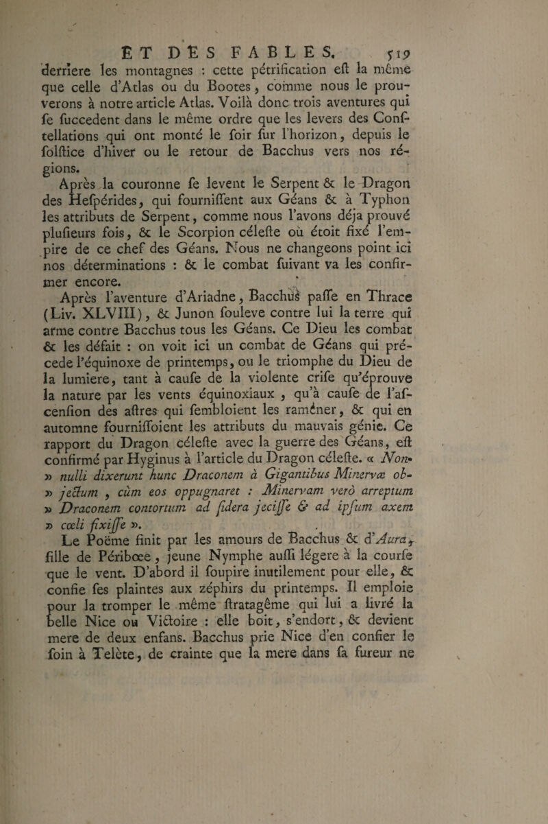 dernere les montagnes : cette pétrification efl la même que celle d’Atlas ou du Bootes j comme nous le prou¬ verons à notre article Atlas. Voila donc trois aventures qui fe fuccedent dans le même ordre que les levers des ConF tellations qui ont monté le foir fur l’horizon, depuis le folftice d’hiver ou le retour de Bacchus vers nos ré¬ gions. Après la couronne fe lèvent k Serpent & le Dragon des Hefpérides, qui fourniflent aux Géans &: à Typhon les attributs de Serpent, comme nous l’avons déjà prouvé plufieurs fois, & le Scorpion célefte où étoit fixé l’em¬ pire de ce chef des Géans. Nous ne changeons point ici nos déterminations : ôc le combat fuivant va les confir¬ mer encore. Après l’aventure d’Ariadne, Bacchiî^ pafle en Thrace (Liv. XLVIII), & Junon fouleve contre lui la terre qui arme contre Bacchus tous les Géans. Ce Dieu les combat & les défait : on voit ici un combat de Géans qui pré¬ cédé l’équinoxe de printemps, ou le triomphe du Dieu de la lumière, tant à caufe de la violente crife qu’éprouve la nature par les vents équinoxiaux , qu’à caufe de l’af- cenfion des aftres qui fembloient les raméner, & qui en automne fournififoient les attributs du mauvais génie. Ce rapport du Dragon célefie avec la guerre des Géans, eft confirmé par Hyginus à l’article du Dragon célefte. « Non» » nulli dixerunt hune Dracomm à Gigantibus Minervæ ob» » jeclum , cùm eos oppugnaret : Minervam verà arreptum » Dracomm contortum ad fidcra jecijjl & ad ipfum axem » cœli fixijfe. ». Le Poëme finit par les amours de Bacchus ôc à'Aura ^ fille de Périboee, jeune Nymphe auffi légère à la courfe que le vent. D’abord il foupire inutilement pour elle, & confie fes plaintes aux zéphirs du printemps. Il emploie pour la tromper le même ftratagême qui lui a livré la belle Nice ou Victoire,: elle boit, s’endort, 6c devient mere de deux enfans. Bacchus prie Nice d’en confier le foin à Telète, de crainte que la mere dans fa fureur ne