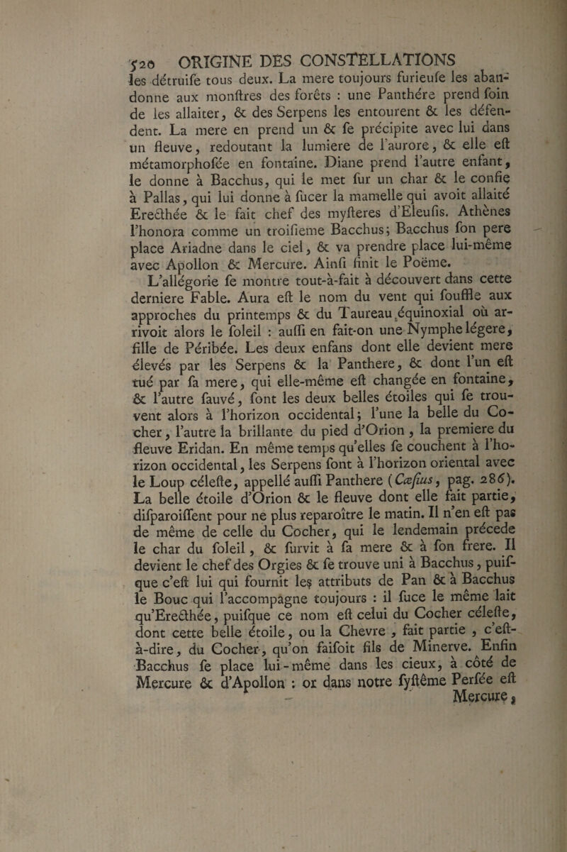 les détruife tous deux. La mere toujours furieufe les aban¬ donne aux monftres des forêts : une Panthère prend foin de les allaiter, ôc des Serpens les entourent & les défen¬ dent. La mere en prend un & fe précipite avec lui dans un fleuve, redoutant la lumière de Faurore, & elle eft métamorphofée en fontaine. Diane prend l’autre enfant, le donne à Bacchus, qui le met fur un char ôc le confie à Pallas, qui lui donne à fucer la mamelle qui avoit allaité Ereêthée ôc le fait chef des myfleres d’Eleufis. Athènes Fhonora comme un troifieme Bacchus; Bacchus fon pere place Ariadne dans le ciel, ôc va prendre place lui-meme avec Apollon ôc Mercure. Ainfi finit le Poëme. L’allégorie fe montre tout-à-fait à découvert dans cette derniere Fable. Aura eft le nom du vent qui fouffle aux approches du printemps ôc du 1 aureau ^équinoxial où ar- rivoit alors le foleil : aufll en fait-on une Nymphe légère, fille de Péribée. Les deux enfans dont elle devient mere élevés par les Serpens ôc la’ Panthère, ôc dont lun eft tué par fa mere, qui elle-même eft changée en fontaine, ôc l’autre fauvé, font les deux belles étoiles qui fe trou¬ vent alors à l’horizon occidental; l’une la belle du Co¬ cher , l’autre la brillante du pied d’Orion , la première du fleuve Eridan. En même temps qu’elles fe couchent a 1 ho¬ rizon occidental, les Serpens font à l’horizon oriental avec le Loup célefte, appellé aufli Panthère [Cæfius^ pag. aSé). La belle étoile d’Orion ôc le fleuve dont elle fait partie,’ difparoiffent pour ne plus reparoître le matin. Il n en eft pas de même de celle du Cocher, qui le lendemain précédé le char du foleil, ôc furvit à fa mere ôc à fon frere. Il devient le chef des Orgies ôc le trouve uni a Bacchus, puif* que c’eft lui qui fournit le? attributs de Pan ôc a Bacchus le Bouc qui l’accompagne toujours : il fuce le même lait qu’Ereêihée, puifque ce nom eft celui du Cocher célefte, dont cette belle étoile, ou la Chevre , fait partie , c eft- à-dire, du Cocher, qu’on faifoit fils de Minerve. ^Enfin ■Bacchus fe place lui-même dans les deux, a coté de Mercure ôc d’Apollon ; or dans notre fyftême Perfée eft Mercurç |