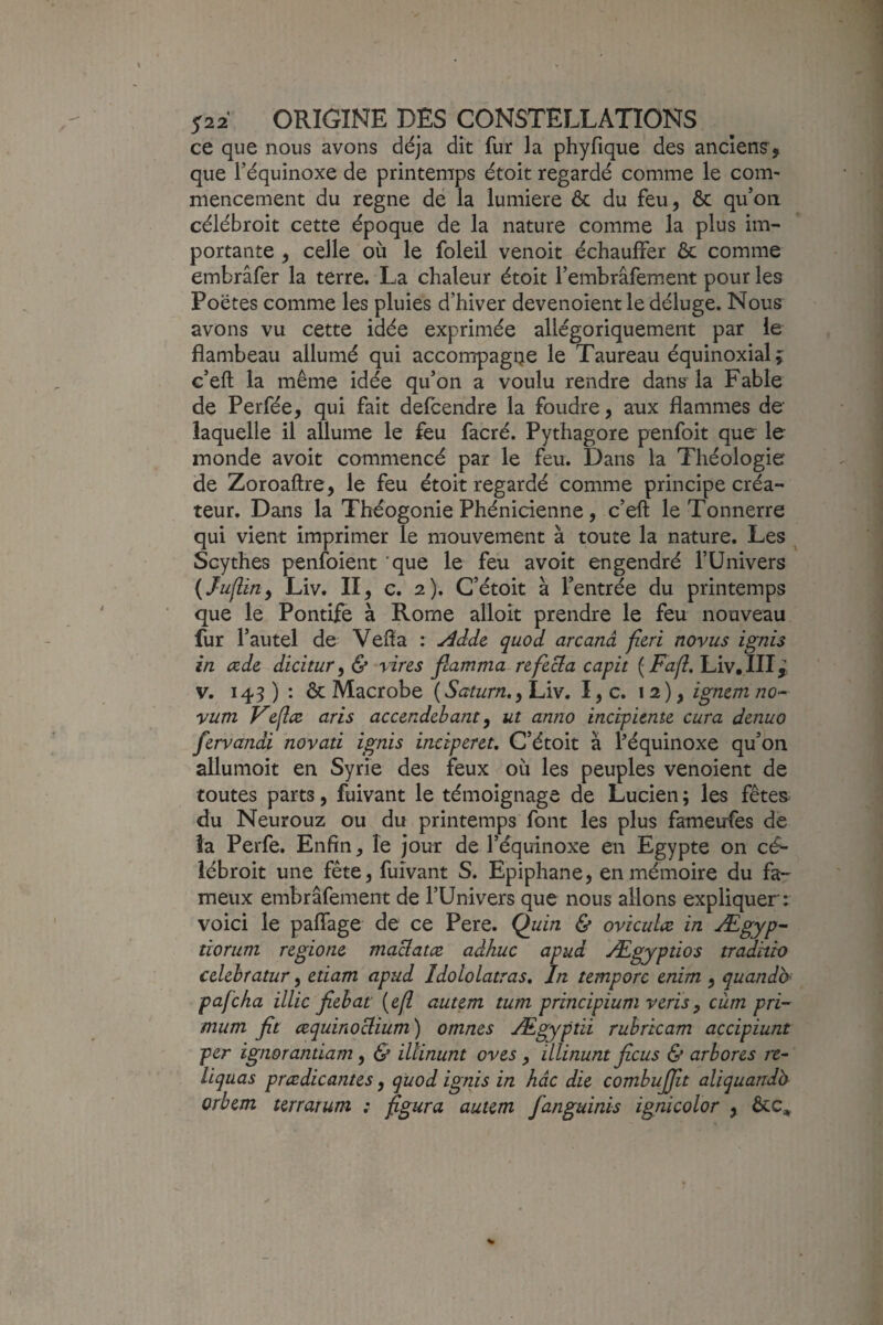 ce que nous avons déjà dit fur la phyfique des ancîens^, que l’équinoxe de printemps étoit regardé comme le com¬ mencement du régné dé la lumière ôc du feu, ôc qu’on célébroit cette époque de la nature comme la plus im¬ portante , celle où le foleil venoit échauffer ôc comme embrâfer la terre. La chaleur étoit l’embrafement pour les Poètes comme les pluies d’hiver devenoientle déluge. Nous avons vu cette idée exprimée allégoriquement par le flambeau allumé qui accompagQe le Taureau équinoxial; c’eft la même idée qu’on a voulu rendre dans la Fable de Perfée, qui fait defcendre la foudre, aux flammes de laquelle il allume le feu facré. Pythagore penfoit que le monde avoit cammencé par le feu. Dans la Théologie de Zoroaftre, le feu étoit regardé comme principe créa¬ teur. Dans la Théogonie Phénicienne, c’eft le Tonnerre qui vient imprimer le mouvement à toute la nature. Les ^ Scythes penfoient 'que le feu avoit engendré l’Univers {Juflin^ Liv. II, c. 2). C’étoit à l’entrée du printemps que le Pontife à Rome alloit prendre le feu nouveau fur l’autel de Vefta : ^ddc quod arcanâ fieri noviis ignis in œde dicitur^ & vins flamma refecla capit ( Fj/?. Liv.IHj V. 143 ) : ôc Macrobe (Saturn,^ Liv. I, c. 12), igncm no- yum Vefîœ' aris accendebant ^ ut anno incipicnte cura dcnuo fervandi novati ignis ineiperet, C’étoit à féquinoxe qu’on allumoit en Syrie des feux où les peuples venoient de toutes parts, fuivant le témoignage de Lucien ; les fêtea du Neurouz ou du printemps font les plus fameufes de îa Perfe. Enfin, le jour de l’équinoxe en Egypte on cé- iébroit une fête, fuivant S. Epiphane, en mémoire du fa¬ meux embrâfement de fUnivers que nous allons expliquer: voici le paffage de ce Pere. Ç)uin & oviculæ in Ægyp- tiorum r&gione. maclatæ adhuc apud Ægyptios tradhh cdehratur, etiam apud Idololatras, In temporc enim , quandb< pafcha illic fichât {efl autçm tum principium vcrïsy cùm pri- mum fit œquinoclium) omnes Ægyptii rubricam accipiunt per ignorantiam ^ & iUinunt oves ^ illinunt ficus & arbores rt~ liquas prœdicantes, quod ignis in hâc die combujfit aliquanda orhetn terrarum : figura autem fanguinis ignicolor , ôcc^