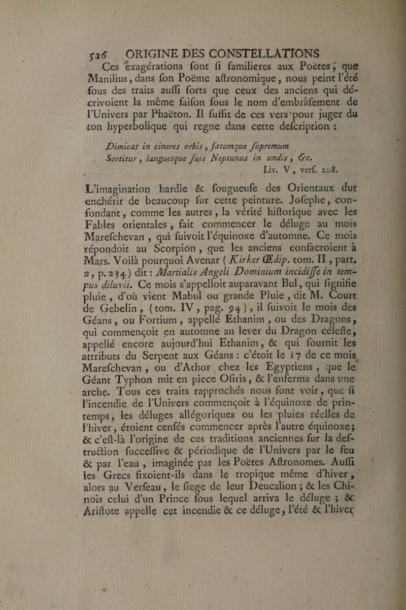 Ces exagérations font fi familières aux Poètes j que Manilius, dans fon Poème aftronomique, nous peint l’été fous des traits auffi forts que ceux des anciens qui dé^ crivoient la même faifon fous le nom d’embrâfement de l’Univers par Phaèton. Il fuffit de ces vers'pour juger du con hyperbolique qui régné dans cette defcription : Dimica.t in cineres orhis, fatumque fiipremum Sonitur, Imguetque puis Neptunus in uniis, &c, Liv. V , verf. 2ü8. L’imagination hardie & fougueufe des Orientaux dut enchérir de beaucoup fur cette peinture. Jofephe, con¬ fondant, comme les autres, la vérité hiftorique avec les Fables orientales, fait commencer le déluge au mois Marefchevan , qui fuivoit l’équinoxe d’automne. Ce mois répondoit au Scorpion, que les anciens confacroient à Mars. Voilà pourquoi Avenar ( Kirhr Œdip. tom. II, part, 2, p. 234) dit : Martialis Angeli Do minium incidijfe in tcm^ pus diluvii. Ce mois s’appelloit auparavant Bul, qui fignifîe pluie , d’où vient Mabul ou grande Pluie, dit M. Court de Gebelin, (tom. IV, pag. P4 ), il fuivoit le mois des Géans, ou Fortium, appèllé Ethanim , ou des Dragons, qui commençoit en automne au lever du Dragon célefte, appellé encore aujourd’hui Ethanim, ôc qui fournit'les attributs du Serpent aux Géans : c’étoit le 17 de ce mois Marefchevan , ou d’Athor chez les Egyptiens , que le Géant Typhon mit en piece Ofiris, & l’enferma dans une arche. Tous ces traits rapprochés nous font voir, que fi l’incendie de l’Univers commençoit à l’équinoxe de prin¬ temps, les déluges allégoriques ou les pluies réelles de l’hiver, étoient cenfés commencer après l’autre équinoxe ; & c’eft-là l’origine de ces traditions anciennes fur la def- trudlion fuccelfive ôc périodique de l’Univers par le feu & par l’eau , imaginée par les Poètes Aftronomes. Aufli les Grecs fixoient-ils dans le tropique même d’hiver, alors au Verfeau , le fiege de leur Deucalion ; ôc les Chi¬ nois celui d’un Prince fous lequel arriva le déluge ; ôc Apftpte appelle cet incendie ôc ce déluge, l’été ôc l’hivet.