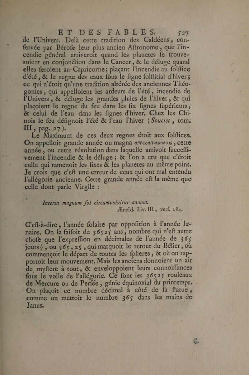 E T D E s F A B L E s. ^27 dt rUnIvers. Delà cette tradition des Caldéens ^ con- fervée par Bérofe leur plus ancien Aftronome, que l’in¬ cendie général arriveroit quand les planètes fe trouve- roient en conjondion dans le Cancer, & le déluge quand elles feroient au'Capricorne ; plaçant l’incendie au folftice 'd’été, & le régné des eaux fous le figne folftitial d’hiver ; ce qui n’étoit qu’une tradition altérée des anciennes Théo-- gonies, qui appelloient les ardeurs de l’été, incendie de l’Univers, ôc déluge les grandes pluies de l’hiver, & qui plaçoient le régné du feu dans les fix lignes fupérieurs, & celui de l’eau dans les lignes d’hiver. Chez les Chh nois le feu défignoit l’été ôc l’eau l’hiver ( Soucia, tom; III, pag. 27 ). Le Maximum; de ces deux régnés étoit aux folftîces» On appelloit grande année ou magna , cette année, ou cette révolution dans laquelle arrivoit fuccelïi- vement l’incendie ôc le déluge ; Ôc l’on a cru que c’étoit celle qui ramenoit les fixes ôc les planètes au mêmepoins. Je crois que c’efl: une erreur de ceux qui ont mal entendu l’allégorie ancienne. Cette grande année elt la même que celle dont parle Virgile : întirea magnum fol circumvolvitur annum. Ænei'd. Liv. III, verf. 284. « G’eft-à-dire, Tannée folaire par oppofitîon à Tannée naire. On la faifoit de ans, nombre qui n’eft autre chofe que Texprefïion en décimales de Tannée de ^6^ jours , ou 3^5,2 J , qui marquoit le retour du Bélier, où commençoit le départ de toutes les fpheres, ôc où on rap- portoit leur mouvement. Mais les anciens donnoient un air de myftere à tout, ôc enveloppoient leurs connoifiances fous le voile de Tallégorie. Ce font les 3(^5’2 5 rouleaux de Mercure ou de Perfée, génie équinoxial du printemps. On plaçoit ce nombre décimal à côté de fa fiatue,, comme on mettoit le nombre 3^5 dans les mains de Janus,