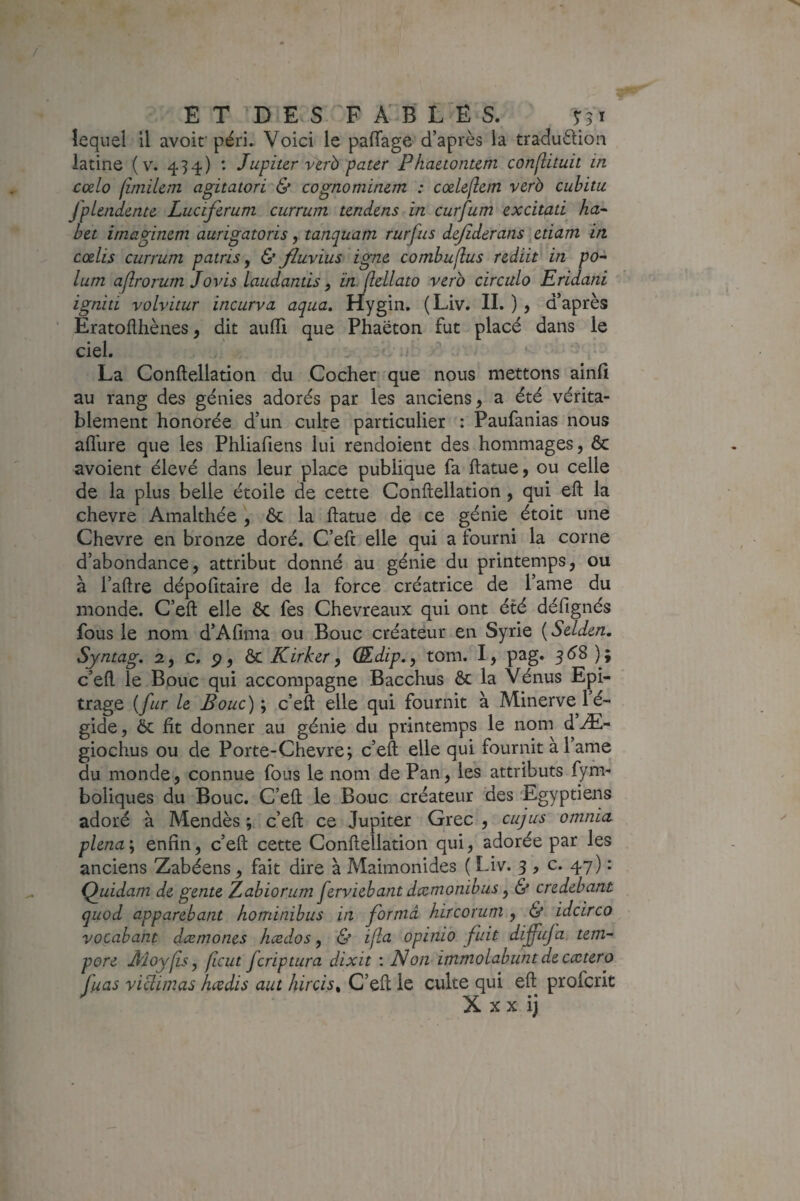 / ET DES FABLES. lequel il avoif péri. Voici le palTage d’après la traduèlion latine (v. 454) : Jupiter vèrb pater Phaetontcm conjlituit in cœlo limilem agitatori & cognominem : cxlejlcm verb cubitu fplendente Luciferum currum tendens in curfum excitati ha- bet imaginem aurigatoris, tanquatn rurfus dejîderans etiam in cœlis currum patris y & fluvius igné combuflus rediit in po- lum ajîrorum Jovis Laudantis, in flellato verb circula Eridani igniti volvitur incurva aqua, Hygin. (Liv. IL ) , d’après Eratoflhènes, dit aufli que Phaëton fut placé dans le ciel. ' ^ La Conftellation du Cocher que nous mettons ainfi au rang des génies adorés par les anciens, a été vérita¬ blement honorée d’un culte particulier : Paufanias nous aflhre que les Phliafiens lui rendoient des hommages, 6c avoient élevé dans leur place publique fa ftatue, ou celle de la plus belle étoile de cette Conftellation, qui eft la chevre Amalthée \ 6c la ftatue de ce génie étoit une Chevre en bronze doré. C’eft elle qui a fourni la corne d’abondance, attribut donné au génie du printemps, ou à l’aftre dépofitaire de la force créatrice de l’ame du monde. C’eft elle 6c fes Chevreaux qui ont été défignés fous le nom d’Afmia ou Bouc créateur en Syrie {Selden. Syntag, 2, c, p, ài Kirker y Œdip.y tom. I, pag. 3<^8); c’eft le Bouc qui accompagne Bacchus 6c la Vénus Epi- trage {fur le Bouc) y c’eft elle qui fournit à Minerve^ 1 é- gide, 6c fit donner au génie du printemps le nom d Æ- giochus ou de Porte-Chevre; c’eft elle qui fournit a 1 arne du monde, connue fous le nom de Pan, les attributs fyfn- boliques du Bouc. C’eft le Bouc créateur des 'Egyptiens adoré à Mendès ; c’eft ce Jupiter Grec , cujus omnia plena'y enfin, c’eft cette Conftellation qui, adorée par les anciens Zabéens, fait dire à Maimonides ( Liv. 3 , c. 47) : (Quidam de gente Zabiorum ferviebant dcemonibus, & credebant qiiod apparebant hominibus in forma hircorum , & idcirco vocabant dcemones hædos y & ijla opinio fuit difuja tem- pore Âîoylis y ficut fcriptura dixit ; Non immolabunt deccctero fuas viüimas hcedis aut hircis^ C’eft le culte qui eft profcrit