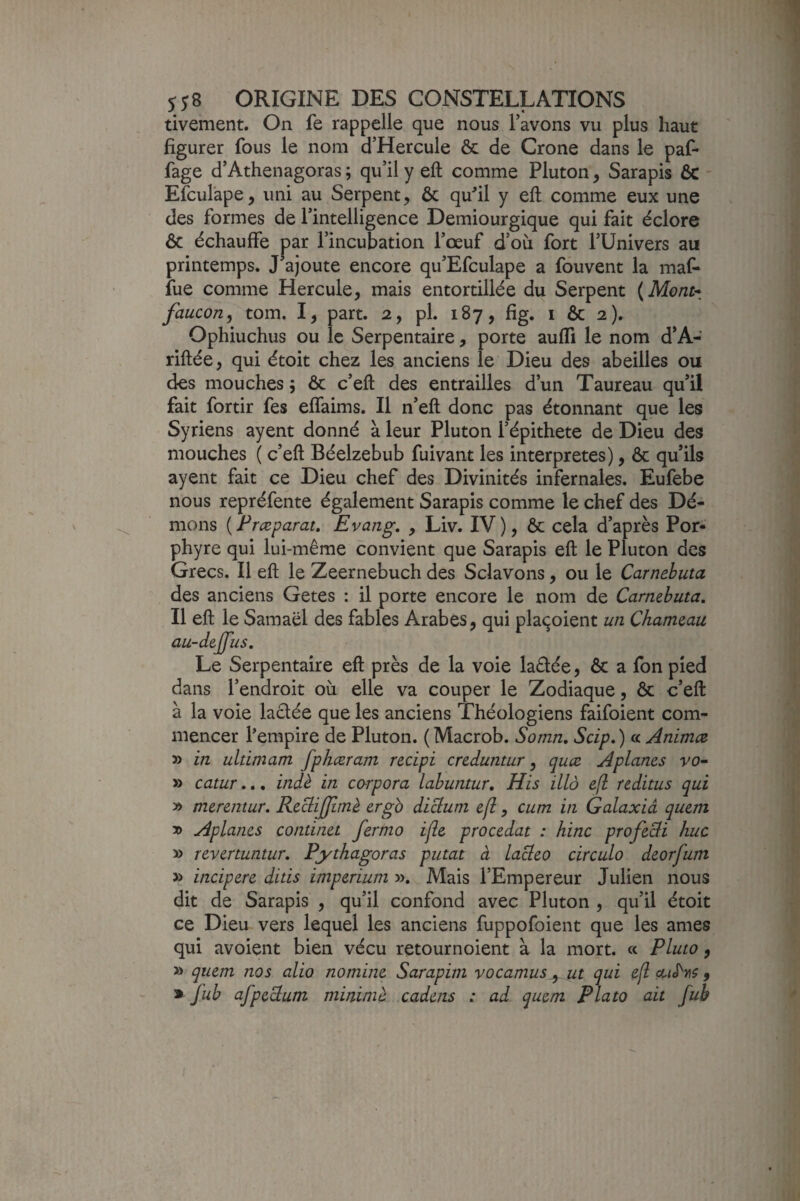 tivement. On fe rappelle que nous l’avons vu plus haut figurer fous le nom d’Hercule & de Crone dans le paf- fage d’Athenagoras ; qu’il y eft comme Pluton, Sarapis 6c Efculape, uni au Serpent, 6c qufil y eft comme eux une des formes de l’intelligence Demiourgique qui fait éclore 6c échauffe par l’incubation l’œuf d’où fort l’Univers au printemps. J’ajoute encore qu’Efculape a fouvent la maf- fue comme Hercule, mais entortillée du Serpent {Mont* faucon^ tom. I, part. 2, pl. 187, fig. i 6c 2). Ophiuchus ou le Serpentaire, porte aufÏÏ le nom d’A- riftée, qui étoit chez les anciens le Dieu des abeilles ou des mouches 5 6c c’eft des entrailles d’un Taureau qu’il fait fortir fes effaims. Il n’eft donc pas étonnant que les Syriens ayent donné à leur Pluton l’épithete de Dieu des mouches ( c’eft Béelzebub fuivant les interprètes), 6c qu’ils ayent fait ce Dieu chef des Divinités infernales. Eufebe nous repréfente également Sarapis comme le chef des Dé¬ mons [Præparat, Evang. , Liv. IV), 6c cela d’après Por¬ phyre qui lui-même convient que Sarapis eft le Pluton des Grecs. Il eft le Zeernebuch des Sclavons, ou le Carnebuta des anciens Getes : il porte encore le nom de Carnebuta, Il eft le Samaël des fables Arabes, qui pla<^oient un Chameau au-dejfus. Le Serpentaire eft près de la voie laétée, 6c a fon pied dans l’endroit où elle va couper le Zodiaque, 6c c’eft à la voie lactée que les anciens Théologiens faifoient com¬ mencer l’empire de Pluton. ( Macrob. Somn, Scip, ) « Animez in ultimam fphœram recipi creduntur, quæ Aplanes vo* » catur.., indè. in carpora labuntur, His illà efl reditus qui » merentur, RecliJJîmè ergb diebum ejl, cum in Galaxiâ quem » Aplanes continet ferma ifle procédât : hinc profeefi hue » revertuntur, Pythagoras putat à lacleo circula deorfum » incipere ditis imperium ». Mais l’Empereur Julien nous dit de Sarapis , qu’il confond avec Pluton , qu’il étoit ce Dieu vers lequel les anciens fuppofoient que les âmes qui avoient bien vécu retournoient à la mort. « Pluto, » quem nos alio no mine Sarapim v 0 camus ut qui efl oliS^yis , » fub afpeclum mininiè cadens : ad quem P lato ait fuh