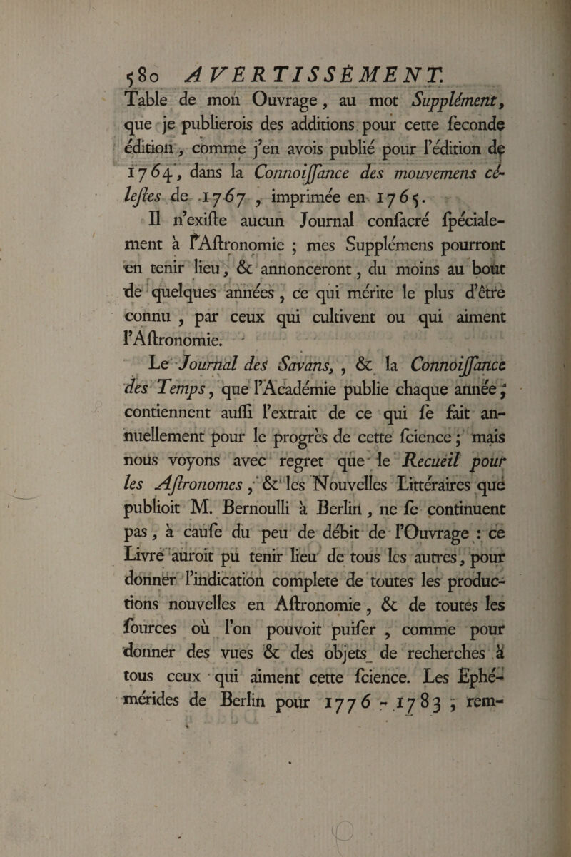 580 A rERTISSÊMENT. Table de mon Ouvrage, au mot Supplément, que je publierois des additions pour cette fécondé édition', comme j’en avois publié pour l’édition dç 1764, dans la Connoijjance des mouvemens ci-- lejîes de ,1767 ^ imprimée en 1765. Il n’exifte aucun Journal conlacré fpécide- ment à fAftronomie ; mes Supplémens pourront en tenir lieu^ & annonceront, du moins au bout rie ' quelques années, ce qui mérite le plus d’être connu , par ceux qui cultivent ou qui aiment rAftronomie. ' ' JouYnal des Savans, , & la Connôijfancc des Temps ^ queTAcadémie publie chaque année ^ contiennent auflî l’extrait de ce qui fe fait an¬ nuellement pour le progrès de cette fcience;' mds nous voyons avec* regret que le Recuéit pour les y^ro/20/ne^les Nouvelles Littéraires qué publioit M. Bernoulli a Berliil, ne fe continuent pas, à caùfe du peu'de débit*deT’Ouvrage : ce Livrè*^àüroit pu tenir lieu de tous les autres , pour donner' l’indication coniplete de toutes les produc¬ tions nouvelles en Aftronomie, & de routes les fburces où Ton pouvoir puifer , comme pour donner des vues & des objets^ de recherches Ü tous ceux • qui aiment cette fcience. Les Ephé-