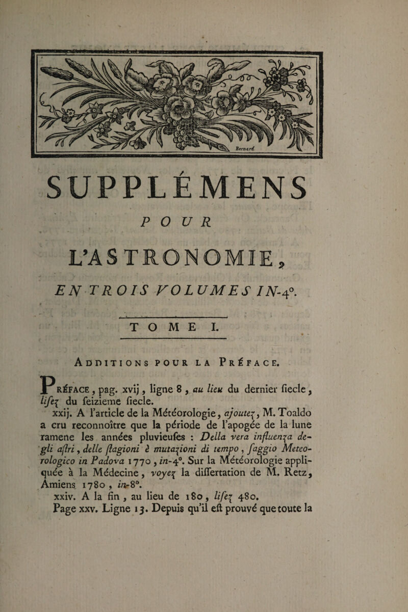 POUR t L’ASTRONOMIE, EN TROIS VOLUMES IN-i?. . ^ ■ ______ T O M E .1. Additions pour la Préface. ^ RÉFACE J pag. xvij, ligne 8 , <zw Iku du dernier fiecle, iifei feizieme fiecle. xxij, A Tarticle de la Météorologie, ajoute:^^ M. Toaldo a cru reconnoître que la période de l’apogée de la lune ramene les années pluvieulès ; Dclla vera influm:{a de^ gli aflri , delle flagioni è muta^ioni di umpo , f^^ggio Meteo- Tologico in Padova 1770 , i/2-4®. Sur la Météorologie appli¬ quée à la Médecine, voyeî^ la differtation de M, Retz, Amiens 1780 , ia-8*. xxiv. A la fin , au lieu de 180, lifei Page XXV. Ligne 15. Depuis qu’il eft prouvé que toute la