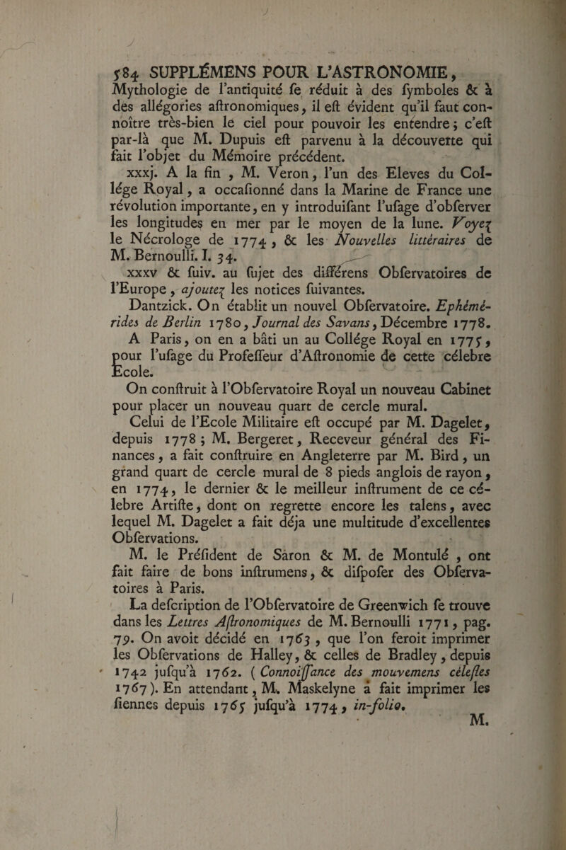 y 584 SUPPLÉMENS POUR L’ASTRONOMIE, Mythologie de Tanciquité fe réduit à des fymboles & à des allégories aftronomiques, il eft évident qu il faut con- nbître très-bien le ciel pour pouvoir les entendre; c’eft par-là que M. Dupuis eft parvenu à la découverte qui fait Tobjet du Mémoire précédent. xxxj. A la fin , M. Veron, l’un des Eleves du Col¬ lège Royal, a occafionné dans la Marine de France une révolution importante, en y introduifant i’ufage d’obferver les longitudes en mer par le moyen de la lune. Voye:^ le Nécrologe de 1774 > ^ Nouvelles littéraires de M. Bernoulli. I. 54. ^ XXXV ôc fuiv. au fujet des diftérens Obfervatoires de l’Europe y-ajoute:^ les notices fuivantes. Dantzîck. On établit un nouvel Obfervatoire. Ephémé’- rides de Berlin 1780, Journal des , Décembre 1778. A Paris, on en a bâti un au Collège Royal en 1775’j pour l’ufage du ProfelTeur d’Aftronomie de cette célébré Ecole. On conftruit à l’Obfervatoire Royal un nouveau Cabinet pour placer un nouveau quart de cercle mural. Celui de l’Ecole Militaire eft occupé par M, Dagelet, depuis 1778; M, Bergeret, Receveur général des Fi¬ nances , a fait conftruire en Angleterre par M. Bird, un grand quart de cercle mural de 8 pieds anglois de rayon , \ en 1774, le dernier & le meilleur inftrument de ce cé¬ lébré Artifte, dont on regrette encore les talens, avec lequel M. Dagelet a fait déjà une multitude d’excellentes Obfervations. M. le Préfident de Sàron & M. de Montulé , ont fait faire de bons inftrumens, & difpofer des Obferva- / toires à Paris. ' La defeription de l’Obfervatoire de Greenwich fe trouve dans les Zewrej Aflronomiques de M. Bernoulli 1771, pag. 7p. On avoit décidé en i']6s 9 que l’on feroit imprimer les Obfervations de Halley, & celles de Bradley, depuis ' 1742 jufqu’à 1752. ( Connoiffance des mouvemens célefles 1757). En attendant, M. Maskelyne a fait imprimer les fiennes depuis 17^5 jufqu’à 1774 > in-folio*