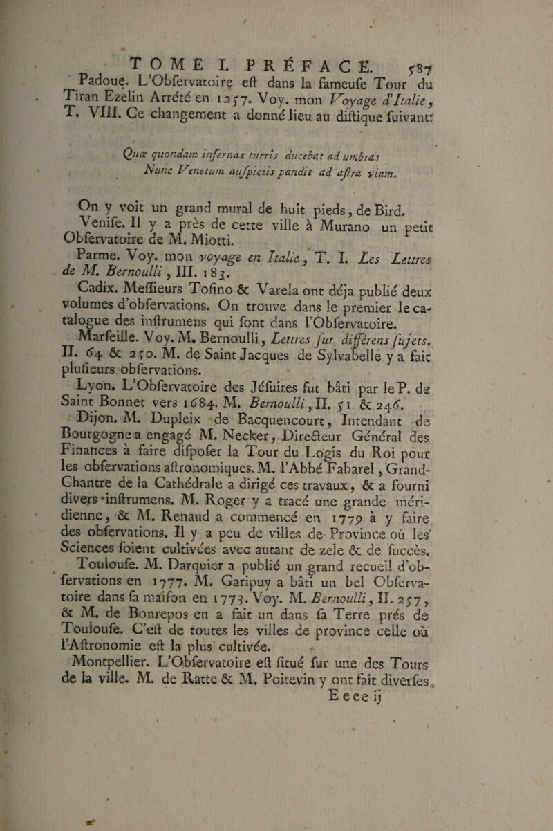 T O M £ I. PRÉFACE. 787 Padoue. L Obfervatoire eft dans la fameufe Tour du Tiran Ezelin Arrêté en 12^7- Voy. mon l^c^age d'Italie, T. VIII. Ce changement a donné lieu au dillique fuiv'antr Qiiæ quondam Infcrnas turrls ducebat adumbras Nune ymetum aufpicüs pandit ad ajlra viam. On y voit un grand mural de huit pieds, de Bird. Venife. Il y a près de cette ville à Murano un petit Obfervatoire de M. Miotti. Parme. Voy. mon voyage en Italie* T, I. Les 'Lettres de M, Bernoulli, III. 183. Cadix. Melïieurs Tofîno & Varela ont déjà publié deux volumes d obfervations. On trouve dans le premier le ca- talogue des inftrumens qui font dans rObfervatoire. Marfeiile. Voy. M, Bernoulli, Lettres fur differens fujets, IL ôc 2Ç0. M. de Saint Jacques de Sylvabelle.y a fait plufieurs obfervations. Lyon. L'Obfervatoire des Jéfuites fut bâti par le P. de Saint Bonnet vers M. Bernoulli ,ÏL $i ôc 24^^. Dijon. M. Dupleix de Bacquencourt, Intendant -de Bourgogne a engagé M. Necker, Direaeur Général des Finances a faire dilpofer la Tour du Logis du Roi pour les obfervations aftronomiques. M. l’Abbé Fabarel /Grand- Chantre de la Cathédrale a dirigé ces travaux, ôc a fourni divers •inftrumens. M. Roger y a tracé une grande méri¬ dienne, ôc M. Renaud a commencé en 177P à y faire des obfervations. Il y a peu de villes de- Province où les Sciences foient cultivées avec autant de zele Ôc de fuccès. Touloufe. M. Darquier a publié un grand recueil d’ob- fervations en 1777. M. Garipuy a bâti un bel Obferva¬ toire dans fa maifon en 1775. Voy. M. Bernoulli, II. 2^7, ôc M. de Bonrepos en a fait un dans fa Terre prés de Touloufe. C’ed de toutes les villes de province celle où i’Aftronomie eft la plus’ cultivée. Montpellier. L’Obfervatoire eft fitué fur une des Tours de la ville. M. de Ratte ôc M, Poitevin y ont fait diverfes, E eee ij