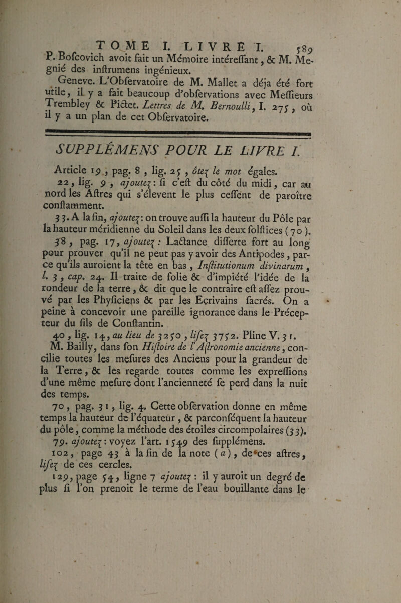 P. Bofcovich avoit fait un Mémoire intéreflant, & M. Me- gnié des inftrumens ingénieux. Geneve. L'Obfervatoire de M. Mallet a déjà été fort utile, il. y a fait beaucoup d^obfervations avec Medieurs Trembley 6c Lettres de M. Bernoulli^ I. 27;, où il y a un plan de cet Obfervatoire. SUPPLÉMENS POUR LE LIVRE L Article ip., pag. 8 , lig. 2; , ôte^ le mot égales. 22, lig. P , ajouter', fi c’eft du côté du midi, car m nord les Aftres qui s’élèvent le plus celTént de paroître conftamment. 3 5. A la fin, ajoute:^: on trouve aufii la hauteur du Pôle par la hauteur méridienne du Soleil dans les deux folftices ( 70 ). 38 , pag. 17, ajoute^: Laélance difierte fort au long pour prouver qu’il ne peut pas y avoir des Antipodes, par¬ ce qu’ils auroient la tête en bas , Inflitutionum divinarum , /. 3, cap, 24. Il traite de folie ÔC'd’impiété Ifidée de la rondeur de la terre, ôc dit que le contraire eft allez prou¬ vé par les Phyficiens ôc par les Ecrivains facrés. On a peine à concevoir une pareille ignorance dans le Précep¬ teur du fils de Conftantin. 40 , lig. i^^au lieu de 32 JO , lifei 17^2* Pline V.3 r. M. Bailly, dans fon Hlfloire de ïAijronomie ancienne y con¬ cilie toutes les mefures des Anciens pour la grandeur de la Terre, ôc les regarde toutes comme les expreflions d’une même mefure dont l’ancienneté fe perd dans la nuit des temps. 70, pag. 3 I, lig. 4. Cette obfervation donne en même temps la hauteur de l’équateür, ôc parconféquent la hauteur du pôle, comme la méthode des étoiles circompolaires (33), 7p. ajoutei * voyez l’art. 1J49 des fupplémens. 102, • page 43 à la fin de la note ( a ), de*ces aftres, life^ de ces cercles. i2p, page J4, ligne 7 ajoute:^ : il y auroit un degré de plus fi l’on prenoit le terme de l’eau bouillante dans le /