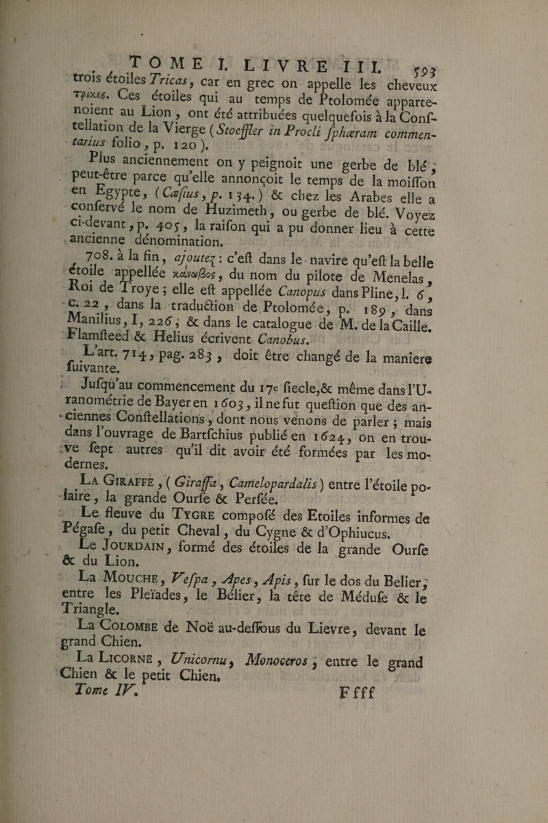 trois étoiles TnciZi, car en grec on appelle les cheveux Ces étoiles qui au temps de Ptolomée apparte- noient au Lion ^ ont été attribuées quelquefoisàlaConA tellation de la Vierge inProdi fphœrain commen- tarius folio, p. 120 ). - -'-r Elus anciennement on y peîgnoît une gerbe de blé - peut-être parce qu elle annonçoit le temps de la moilTon en ^gypte, {Cafius^p. 154.) & chez les Arabes elle a coniervé le nom de Huzimeth, ou gerbe de blé. Voyez ci-devant,p. 40;, la raifon qui a pu donner lieu à cette ancienne dénomination. 708. a la fin, aj outei'. c dans le navire queft la belle etoiJe appellée -ncLmiioi, du nom du pilote de Menelas, ivoi de Troye; elle eft appellée Canopus dans Pline, 1. é tradudion de Ptolomée, p. igp, dans Manihus, I, 226; & dans le catalogue de M. de la Caille, rlamfteed & Helius écrivent Canobus, Lart. 714, pag. 283 , doit être changé de la maniéré luivante. : Jufqu au commencement du 17e fiecle,ôc même dans FU- ranométrie de Bayer en 160^, ilnefut queftion que des an- • ciennes Conftellations , dont nous venons de parler ; mais dans l’ouvrage de Bartfchius publié en 1^24, on en trou- rve fept autres qu’il dit avoir été formées par les mo^ dernes. La Giraffé , ( Giraffa, Camelopardalis) entre l’étoile po¬ laire , la grande Ourfe ôc Perfée. Le fleuve du Xygre compofé des Etoiles informes de Pégafe, du petit Cheval, du Cygne & d’Ophiucus. Le Jourdain, formé des étoiles de la grande Ourfe ôc du Lion. La Mouche , V'zfpa, Apes, Apis, fur le dos du Belier ; entre les Pleïades, le Bélier, la tête de Médufe & le Triangle. La Colombe de Noë au-deflfous du Lievre, devant le grand Chien. La Licorne , Unicorm^ Monoecros ; entre le srand Chien & le petit Chien. ^ Tome IF. Ffff