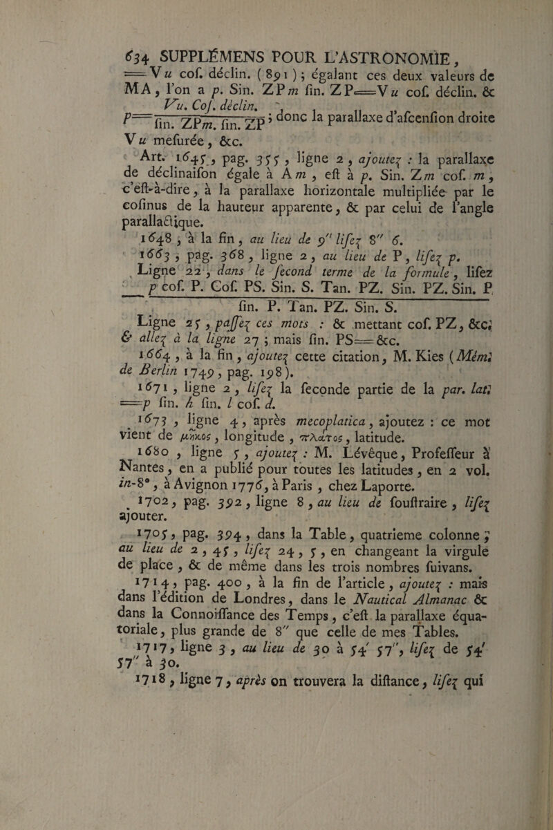 = VU cof. déclin. ( 8pi ) ; égalant ces deux valeurs de MA, l’on a /?. Sin. ZP;?2 fin. ZP=Vw cof. déclin. &: Vu, CoJ, déclin, j . , P—fin ZP/Tz fin ZP ’ parallaxe d afeenfion droite V U mefurée, ôcc. ' Art.* i(5‘47 , pag. 55’^, ligne 2, ajoute:^ : la parallaxe ^^^clinaifon égale à Am , cft à p. Sin. Zm cof. m; d’éft-à-dire ^ à la parallaxe horizontale multipliée par le eofinus de la hauteur apparente, ôc par celui de l’angle parallaéiique. I <^48 , à la fin, au lieu de p life^ 8 6, ' ,P.3g. 358, ligne 2, au lieu de P, life^ p, , Ligne 22^^ dans le fécond terme de la formule, lifez î_Téof_P. Gof. PS. Sin. S. Tan. PZ. Sin. PZ. Sin. P, fin. P. Tan. PZ. Sin. S. Ligne '27 , paffei ces mots : ôc mettant cof. PZ, Ôcc. & alle^ à la ligne 27 ; mais fin. PS=ôcc. 1554 , à la fin, ajoutei cette citation, M. Kies {Méml de Berlin 174P, pag. ip8). 1571, ligne 2, lifei la fécondé partie de la par, lati ==:p fin. h fin. l cof. d, 1573 y 4? après mecoplatica, ajoutez : ce mot vient'de /awo?, longitude , 'Tcxdjxa^, latitude. i58o , ligne y , ajoute^ : M. Lévêque, Profefleur à Nantes, en a publié pour toutes les latitudes, en 2 vol. z/z-8*, à Avignon 1775, à Paris , chez Laporte. , 170^5 pag. 5P2, ligne % ,au lieu de foufiraire , lifei ajouter. 5P4 ) dans la Table, quatrième colonne^ aü lieu de 2,4;, life:^ 24, y, en changeant la virgule de place , ôc de même dans les trois nombres fuivans. ^714) p2g* 400, à la fin de l’article, ajoute^ : mais dans 1 édition de Londres, dans le Nautical Almanac ÔC dans la Connoiffance des Temps, c’eft.la parallaxe équa¬ toriale, plus grande de S que celle de mes Tables. ligne ^ , au lieu de h, 57, lifer de 5*4' Si' à ^o.