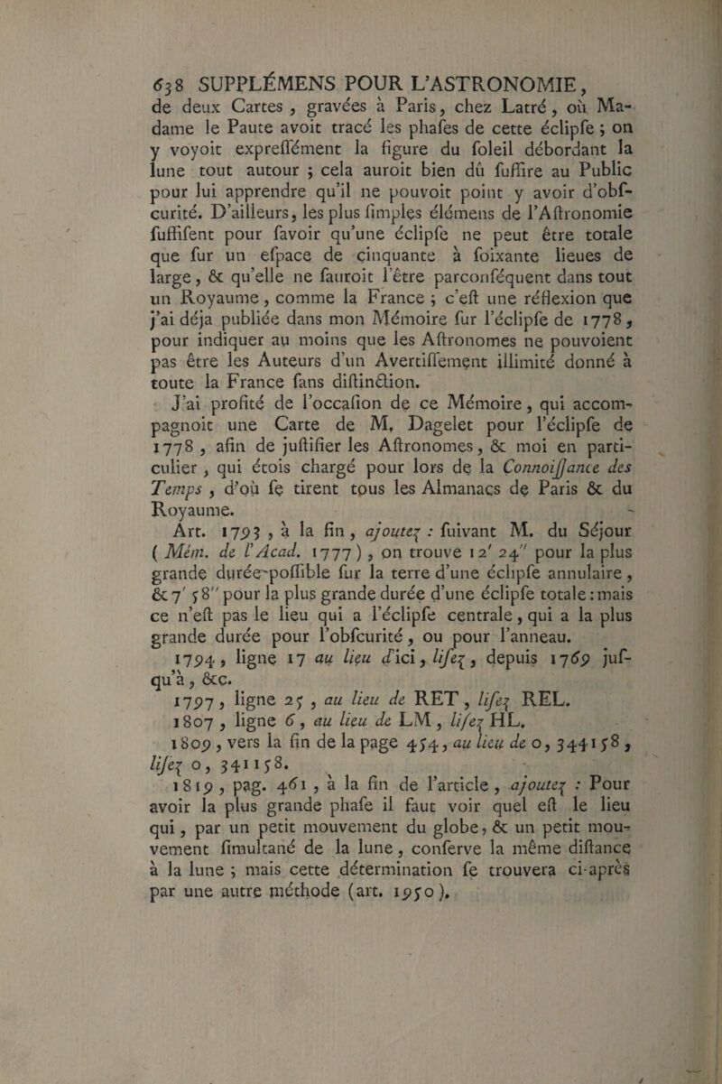 de deux Cartes , gravées à Paris, chez Latré, où Ma¬ dame le Faute avoit tracé les phafes de cette éclipfe ; on y voyoit expreflément la figure du foleil débordant la lune tout autour ; cela auroit bien dû fufiare au Public pour lui apprendre qu’il ne pouvoir point y avoir d’obf- curité. D’ailleurs, les plus fimples élémens de l’Aftronomie fuffifent pour favoir qu’une éclipfe ne peut être totale que fur un efpace de cinquante à foixante lieues de large, & qu’elle ne fauroit l’être parconféquent dans tout un Royaume, comme la France ; c’eft une réflexion que j’ai déjà publiée dans mon Mémoire fur l’éclipfe de 1778, pour indiquer au moins que les Aftronomes ne pouvoient pas être les Auteurs d’un Avertifiemçnt illimité donné à toute la France fans difiinêlion. J’ai profité de l’occafion de ce Mémoire, qui accom- pagnoit une Carte de M, Dagelet pour l’éclipfe de 1778 , afin de juftifier les Aftronomes, & moi en parti¬ culier , qui étois chargé pour lors de la ÇonnoiJJance des Teints , d'OÙ fe tirent tous les Almanacs de Paris ôc du Royaume. Art. I7P5 J à la fin, ajoute^ : fuivant M. du Séjour ( Mlm. de rAcad. 1777 ) , on trouve 12' 24 pour la plus grande durée^polTible fur la terre d’une éclipfe annulaire, ôc 7' ^8 pour la plus grande durée d’une éclipfe totale : mais ce n’eft pas le lieu qui a l’éclipfe centrale, qui a la plus grande durée pour l’obfcurité, ou pour l’anneau. I7P4, ligne 11 ciu liçu d'iclylifei, depuis ii6p juf- qu’à, &c. 11^1, ligne y au lieu de RET , life:{ REL, 1807 , ligne 6, au lieu de LM, ///e^ HL. i8op , vers la fin de la page 45’4, au lieu de o, 3441 yS , lijei 0, 3411 y 8. i8ip , pag. 4(yi , à la fin de l’article , ajoute:^ : Pour avoir la plus grande phafe il faut voir quel eft le lieu qui, par un petit mouvement du globe, & un petit mou^ vement fimultané de la lune, conferve la même diftance à la lune ; mais cette détermination fe trouvera ci-après par une autre méthode (art. ipyo).