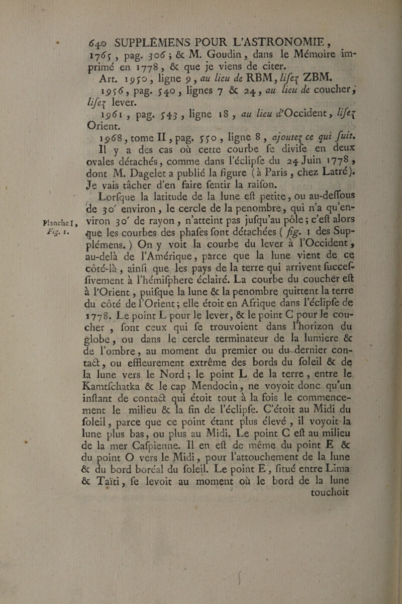 17(5'^ , pag. 50(5’ ; ôc M. Goudiii, dans le Mémoire im¬ primé en 1778 , ôc que je viens de citer. Art. 15)^0 5 ligne ^ ^ au lieu de RBM^ life^ ZBM. pag. 540 ^ lignes 7 ôc 2/^^ au lieu de coucher,’ lifil lever. ipéi J pag. 5*43 5 ligne 18 , au lieu i/^Occident, lifc^ Orient. i^6S, tome II, pag. jjo , ligne 8 , ajoute^ ce qui fuit. Il y a des cas où cette courbe fe divife en deux ovales détachés, comme dans réclipfe du 24 Juin 177^ > dont M. Dagelet a publié la figure (à Paris , chez Latré). Je vais tâcher d’en faire fentir la raifon. Lorfque la latitude de la lune eft petite, ou au-deflbus de 50' environ, le cercle de la pénombre, qui n’a qu’en- Planche I, viroii 30' de rayon, n’atteint pas jufqu’au pôle ; c’eft alors que les courbes des phafes font détachées ( fig, i des Sup- plémens. ) On y voit la courbe du lever à l’Occident, au-delà de l’Amérique, parce que la lune vient de ce côté-îà , ainfi que les pays de la terre qui arrivent fuccef- lîvement à l’hémifphere éclairé. La courbe du coucher eft à l’Orient, puifque la lune ôc la pénombre quittent la terre du côté de l’Orient ; elle étoit en Afrique dans l’éclipfe de 1778. Le point L pour le lever, ôc le point G pour le cou¬ cher , font ceux qui fe trouvoient dans l’horizon du globe, ou dans le cercle terminateur de la lumière ôc de l’ombre, au moment du premier ou du^ dernier con- taôl, ou effleurement extrême des bords du foleil ôc de la lune vers le Nord ; le point L de la terre , entre le Kamtfchatka ôc le cap Mendocin, ne voyoit donc qu’un inftant de contaêl qui étoit tout à la fois le commence¬ ment le milieu & la fin de l’éclipfe. C’étoit au Midi du foleil, parce que ce point étant plus élevé , il voyoit la lune plus bas, ou plus au Midi. Le point G eft au milieu de la mer Gafpienne. Il en eft de même du point E ôc du point O vers le Midi, pour l’attouchement de la lune ôc du bord boréal du foleil. Le point E, fitué entre Lima ôc Taïti, fe levoit au moment où le bord de la lune touchoit