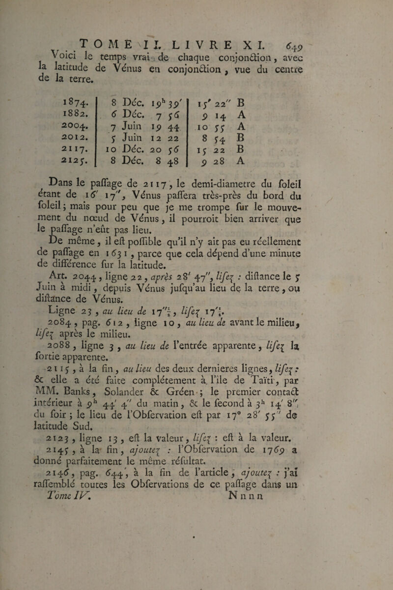 Voici le temps vrai ; de chaque conjontlioii, avec la latitude de Vénus en conjondion , vue du centre de la terre. 1874. 8 Déc. ip^ w 1/ 22 B 1882. 6 Déc. 1 $ 14 A 2004, 7 Juin IP 44 10 SS A 2012. ; Juin 12 22 8 H B 21 17. 10 Déc. 20 15 22 B 2127. 8 Déc. 8 48 9 28 A Dans le pafîage de 2117, le demi-diametre du foleil étant de 16' 17, Vénus pafîera très-près du bord du foleil ; mais pour peu que je me trompe fur le mouve¬ ment du nœud de Vénus, il pourroit bien arriver que le pafîage n’eût pas lieu. De même, il efl; pofîTible qu’il n’y ait pas eu réellement de paflTage en 1531, parce que cela dépend d’une minute de différence fur la latitude. Art. 2044 , ligne 22, après 28' 47, life^ : difîance le y Juin à midi, depuis Vénus jufqu’au lieu de la terre, ou dillance de Vénus. Ligne 23 , lieu de 17'^, 2084 , pag. 512 5 ligne \o ^ au lieu de avant le milieu, iifei après le milieu. 2088, ligne I y au lieu de l’entrée apparente, lifei la fortie apparente. • 2113 , à la fin, au lieu des deux dernieres lignes, lifei^ & elle a été faite complètement à. l’ile de Taïti', par MM. Banks, Solander ôc Gréen-; le premier contaét intérieur à 44' 4 du matin, êc le fécond à 3^ 14' 8, du foir ; le lieu de l’Obfervation eft par 17® 28' yj de latitude Sud. 2123, ligne 13, efl la valeur, life{ : efl à la valeur. 214^,3 la' fin, ajouter^ : l’Obfervadon de 17^^ a donné parfaitement le même réfultat, 2i4^f, pag. <^44', à la fin de l’article^ ajoute:^ : j’aî raffemblé toutes les Obfervarions de ce paffage dans un Tome N n n n