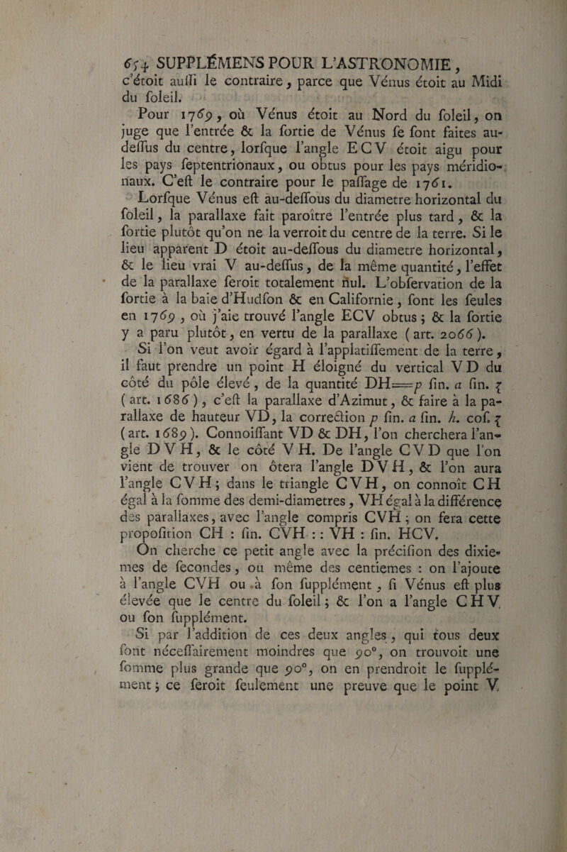 c’étoit aulïi le contraire, parce que Vénus étoit au Midi du foleii. Pour , où Vénus étoit au Nord du foleii, on juge que l’entrée Ôc la fortie de Vénus fe font faites au- deifus du centre, lorfque l’angle ECV étoit aigu pour les pays feptentrionaux, ou obtus pour les pays méridio¬ naux. C’eft le contraire pour le paflage de 17^1. - Lorfque Vénus eft àu-delTous du diamètre horizontal du foleii, la parallaxe fait paroître l’entrée plus tard, & la fortie plutôt qu’on ne la verroit du centre de la terre. Si le lieu apparent D étoit au-delTous du diamètre horizontal, & le lieu vrai V au-deffus, de la même quantité, l’effet de la parallaxe feroit totalement hui. L’obfervation de la fortie à la baie d’Hudfoii & en Californie , font les feules en 17(^5? , où j’aie trouvé l’angle ECV obtus; & la fortie y a paru plutôt, en vertu de la parallaxe (art. 2066), Si l’on veut avoir égard à l’appiatifTement de la terre, il faut prendre un point H éloigné du vertical VD du côté du pôle élevé , de la quantité DH=^ fin. a fin. { ( art. 1586 ), c’eff la parallaxe d’Azimut, & faire à la pa¬ rallaxe de hauteur VD, la correêlion p fin. a fin. /z. cof. { (art. i(^8p). Connoiffant VD ôc DH, l’on cherchera l’an¬ gle D VH, Ôc le côté V H. De l’angle CVD que l’on vient de trouver on ôtera l’angle D V H, ôc l’on aura l’angle CVH; dans le triangle CVH, on connoît CH égal à la fomme des demi-diametres, VH égal à la différence des parallaxes, avec l’angle compris CVH ; on fera cette propofition CH : fin. CVH : : VH : fin. HCV. On cherche ce petit angle avec la précifion des dixiè¬ mes de fécondés, ou même des centièmes : on l’ajoute à l’angle CVH ou .à fon fupplément, fi Vénus eft plus élevée que le centre du foleii; ôc l’on a l’angle CHV, ou fon fupplément. Si par l’addition de ces deux angles , qui tous deux font nécelTairement moindres que po®, on trouvoit une fomme plus grande que po°, on en prendroit le fupplé¬