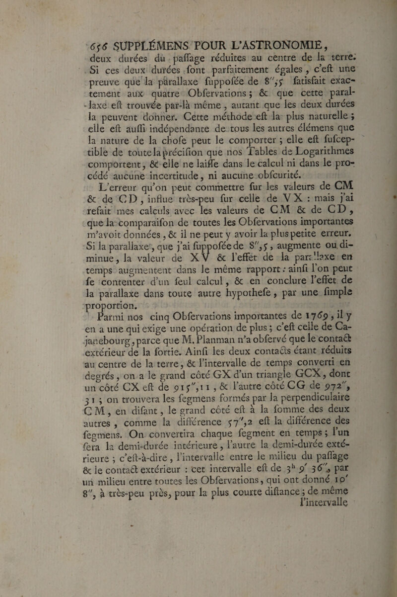 deux durées dù paffage réduites au centre de la terre; Si ces deux durées font parfaitement égales , c’eft une preuve que'la parallaxe fuppofée de fatisfait exac¬ tement aux quatre Obfervations ; & que cette paral- -laxe eft trouvée par-là même, autant que les deux durées la peuvent donner. Cette méthode eft la' plus naturelle ; elle eft auffi indépendante de tous les autres élémens que la nature de la chofe peut le comporter ; elle eft fufcep- tible de toute la précifion que nos Tables de Logarithmes comportent, elle ne laifte dans le calcul ni dans le pro¬ cédé aucune incertitude, ni aucune obfcurité. L’erreur qu’on peut commettre fur les valeurs de CM & de CD, influe très-peu fur celle de V X : mais j’ai refait mes calculs avec les valeurs de CM & de CD, que la' comparaifon de toutes les Obfervations importantes m'avoit données, &: il ne peut y avoir la plus petite erreur. Si la parallaxe , que j’ai fuppofée de , augmente ou, di¬ minue, la valeur de XV & l’effet de la parallaxe en temps augmentent dans le même rapport ; ainfi 1 on peut fe contenter d’un feul calcul, ôc en conclure l’effet de la parallaxe dans toute autre hypothefe, par une fimple .proportion. Parmi nos cinq Obfervations importantes de , il y en a une qui exige une opération de plus ; c’eft celle de Ca- janebourg,parce que M,Planman n’a obfervé que le contaêt extérieur de la fortie. Ainfi les deux contacts étant réduits au centre de la terre, ôc l’intervalle de temps converti en degrés, on a le grand côté GX d’un triangle GCX, dont un côté ex eft de i , ôc l’autre côté CG de 97^9 3 I ; on trouvera les fegmens formés par la perpendiculaire CM, en difant, le grand côté eft à la fomme des deux autres , comme la différence $7,2 eft la différence des fegmens. On convertira chaque fegment en temps; l’un fera la demi-durée intérieure, l’autre la demi-durée exté¬ rieure ; c’eft-à-dire, l’intervalle entre le milieu du paffage ôc le contaêl extérieur : cet intervalle eft de 5^ 9 par un milieu entre toutes les Obfervations, qui ont donné ip' 8^', à très-peu près, pour la plus courte diftance; de meme l’intervalle