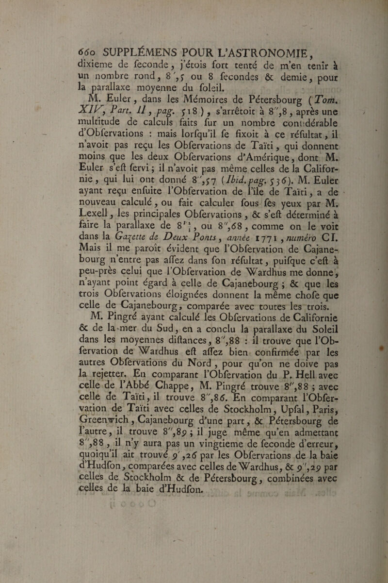 dixième de fécondé^ j’étois fort tenté de men tenir à un nombre rond, 8',j ou 8 fécondés ôc demie, pour la parallaxe moyenne du foleil. M. Euler, dans les Mémoires de Pétersbourg ( Tom, , Part, 11, pag, pS ), s’arrêtoit à 8',8 , après une multitude de calculs faits fur un nombre coniidérable d’Obfervations : mais lorfqu’il fe fixoit à ce réfultat, il n’avoit pas reçu les Obfervations de Taïti, qui donnent moins que les deux Obfervations d'Amérique, dont M. Euler s’eft fervi ; il n’avoit pas même celles de la Califor¬ nie , qui lui ont donné 8,y7 {Ibid,pag, ^ ^6), M. Euler ayant reçu enfuite l’Obfervation de Pile de Taïti, a de « nouveau calculé, ou fait calculer fous fes yeux par M. Lexell, les principales Obfervations , & s’eft déterminé à faire la parallaxe de 8^|, ou 8'',68 , comme on le voit dans la Ga:^ette de Deux Ponts ^ année 1771 ^numéro CI. Mais il me paroît évident que rObfervation de Cajane- bourg n’entre pas allez dans fon réfultat, puifque c’eft à peu-près celui que l’Obfervation de Wardlius me donne, n ayant point égard à celle de Cajanebourg ; & que les trois Obfervations éloignées donnent la même chofe que celle de Cajanebourg, comparée avec toutes les trois. M. Pingré ayant calculé les Obfervations de Californie & de la mer du Sud, en a conclu la parallaxe du Soleil dans les moyennes diftances, 8 ',88 : il trouve que l’Ob- fervation de Wardhus ell alTez bien confirmée par les autres Obfervations du Nord , pour qu’on ne doive pas la rejetter. En comparant l’Oblèrvation du P. Hell avec celle de l’Abbé Chappe, M. Pingré trouve 8',8 8 ; avec celle de Taïti, il trouve S,S6, En comparant rObfer¬ vation de Taïti avec celles de Stockholm, üpfal, Paris, Gréen’^ich, Cajanebourg d’une part, ôc Pétersbourg de l’autre, il trouve 8,8p ; il juge même qu’en admettant 8'',88 , il n’y aura pas un vingtième de fécondé d’erreur, quoiqu’il ait trouvé p' ,2 5 par les Obfervations de la baie d’Hudfon, comparées avec celles de Wardhus, & p,2p par celles de Stockholm ôc de Pétersbourg, combinées avec celles de la baie d’Hudfon.