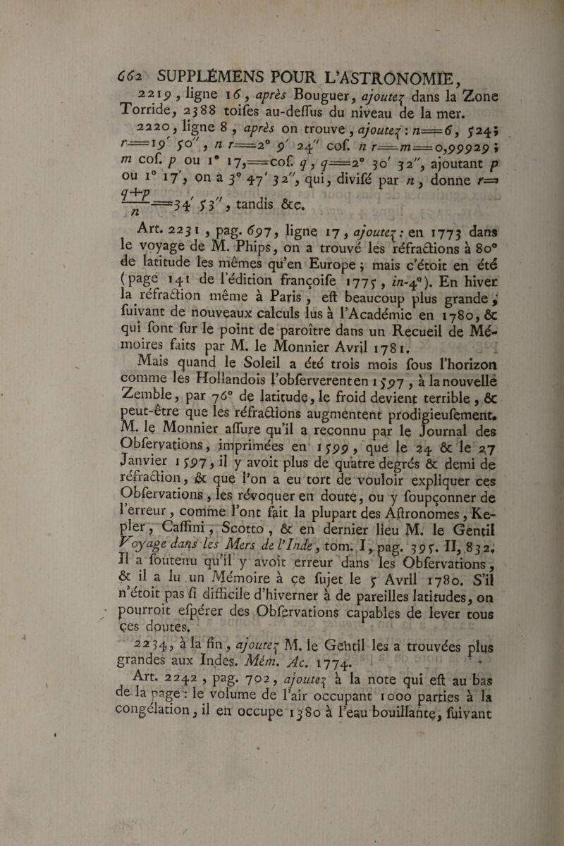 2 2 ip , ligne i6 y après Bouguer, ajoute,:^ dans la Zone Torride, 2388 toifes au-deflus du niveau de la mer. 2220, ligne 8 , après on trouve , ajoute:^'. n=6y 524; r-==i5> yo , /2 r=2° p' 24'' cof. n r=:^m = o,ppp2p ; tn cof. P ou I® i7^=cof q' y 7^=2® 30' 32, ajoutant p ou 1° 17 ^ on à 3*^ 47' 3^ 'y divifé par n, donne r=^ q-\~p -—=3^ ^3^ tandis &c. Art. 2231 , pag. 5p7, ligne 17, ajouter; en 1773 le voyage de M. Phips, on a trouvé les réfraélions à 80® de latitude les mêmes qu’en Europe ; mais c’étoit en été (page 141 de l’édition françoife 1775’, En hiver la réfraêtion même à Paris , eft beaucoup plus grande,' fuiyant de nouveaux calculs lus à l’Académie en 1780, 6c qui font fur le point de paroître dans un Recueil de Mé¬ moires faits par M. le Monnier Avril 1781, Mais quand le Soleil a été trois mois fous rhorizon comme les Hollandois l’obferverenten i>p7 , à la nouvelle Zemble, par 76° de latitudejle froid devient terrible, 6c peut-être que les réfraêlions augmentent prodigieufement. M. le Monnier affure qu’il 3 reconnu par le Journal des Obfervations, imprimées en i ;pp, 'que le 24 6c le 2.7 Janvier 15’P7, il y avoit plus de quatre degrés ôc demi de refraction, &; que Pon a eu tort de vouloir expliquer ces Oblervations , les révoquer en doute, ou y foupçonner de I erreur, comme l’ont fait la plupart des Aftronomes , Ke¬ pler , Cafîini, Scotto , 6c en dernier Heu M.^ le Gentil Voyage dcifis'-les Mers de /T/zie, tom. I, pag. 39^. II, 832, II a foutenu qifil y avoit erreur dans les Obfervations, ^ il a lu un Mémoire à ce fujet le y Avril 1780. S’il n étoit pas fi difficile d hiverner à de pareilles latitudes, on ♦ pourroit efpérer des Obfervations capables de lever tous çes doutes, 2234, à ^ ajoute:^ M, le Gehtil les a trouvées plus grandes aux Indes.'Afé/zz. Ac, 1774. Art. 2242 , pag. 702, ajoute^ à la note qui eft au bas de la page : le volume de Pair occupant 1000 parties à la congélation, il en occupe 1380 à l’eau bouillante, fuivant /