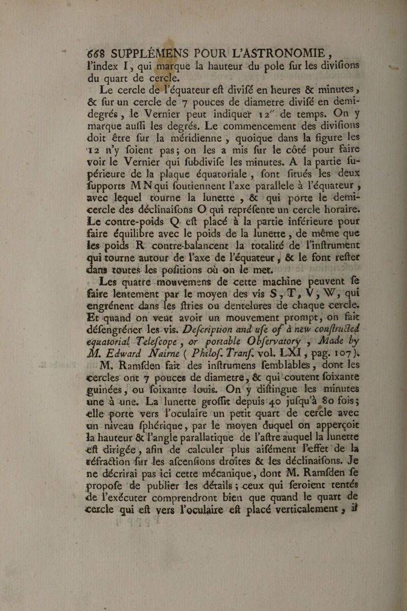 l’index 15 qui marque la hauteur du pôle fur les divifions du quart de cercle. Le cercle de l’équateur eft divifé en heures & minutes, & fur un cercle de 7 pouces de diamètre divifé en demi- degrés, le Vernier peut indiquer 12 de temps. On y marque aulfi les degrés. Le commencement des divifions doit être fur la méridienne , quoique dans la figure les 12 n’y foient pas; on les a mis fur le côté pour faire voir le Vernier qui fubdivife les minutes, A la partie fu- périeure de la plaque équatoriale , font fitués les deux îupports M N qui foutiennent l’axe parallèle à l’équateur ^ avec lequel tourne la lunette , & qui porte le demi- cercle des déclinaifons O qui repréfente un cercle horaire. Le contre-poids Q eft placé à la partie inférieure pour faire équilibre avec le poids de la lunette, de même que ics poids R contre-balancent la totalité de l’inftrument qui tourne autour de Taxe de l’équateur, & le font refter dans toutes les poûtions où on le met. Les quatre mouvtmens de cette machine peuvent fè faire lentement par le moyen des vis S, T, V, W, qui en^énent dans les ilries ou dentelures de chaque cercle. Et quand on veut avoir un mouvement prompt, on fait défengréner les-vis. D^f^ription and ufe of à m’W conflruBed équatorial Telefcope , or por-iahle Ohfervatory y Jlàade hy M, Edward Nairne ( P kilof, Tranf, vol, LXI, pag. 107), M. Ramfden fait des inftrumens femblables, dont les cercles ont 7 pouces de diamètre, & qui‘coûtent foixante guinées, ou foixante louis. On y diHingue les minutes une à une. La lunette groffit depuis'40 jufcpa’à^So fois; elle porte vers l’oculaire un petit quart de cercle avec un niveau fphérique, par le moyen duquel on apperçoit la hauteur &'l’angle parallatique de l’aftre auquel la lunette eft dirigée, afin de calculer plus aifément l’effet de la fféfraélion fur les afcenfîons droites & les déclinaifons. Je ne décrirai pas ici cette mécanique, dont M. Ramfden fe propofe ' de publier les détails ; ceux qui feroient tentés de l’exécuter comprendront bien que quand le quart de cercle qui eft vers l’oculaiie eft placé verticalement ^ it