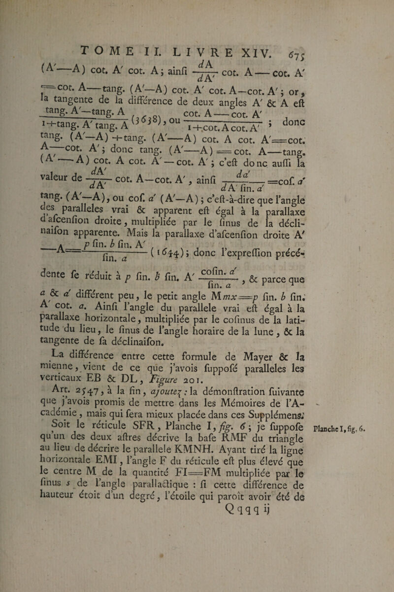 <^7î {A A) cot. A' cot. A; ainfi cot. A—cot. A' p^cot. A—rang. (A'—A) cot. A' cot. A-cot. A'; or, la tangente de la différence de deux angles A' & A eft jang. A'-tang. A „ cot. A-cot. A' IH-tanp’ A' faner A - . /' « doHC -«-Ldiig./I tang. A i-hcot.Acot. A' tang. (A—A) -ntang. (A'—A) cot. A cot. A'=cot. (A'—A)=cot. A—tang. * ■ A ) cou A cot. A — cot. A' i c*eft do ne aulïi la valeur de -j~ cot. A-cot. A', ainfi . “^A ûfA'fin.a' =cof. a* ou coC a (A'—A) ; c’eft-à-dire que l’angle es parallèles vrai & apparent eft égal à la parallaxe cl alcenfion droite, multipliée par le fi nus de la décli- naifon apparente. Mais la parallaxe d’afeenfion droite A' _A_P fin. ^ fin. A' ( I <^14 ) ; donc l’exprefiion précé-; fin. a dente fe réduit à p fin. h fin. A' CO fin. a ■ y & parce que A 4 A A • V*. û ôc a différent peu, le petit angle M.mx==p fin. b fin. A cot. a, Ainfi l’angle du parallèle vrai eft égal à la parallaxe horizontale, multipliée par le cofinus de la lati¬ tude du lieu, le finus de l’angle horaire de la lune, ôc la tangente de la déclinaifon. La différence entre cette formule de Mayer ôc la mienne, vient de ce que j’avois fuppofé parallèles les verticaux EB ôc DL, Figure aoi. la fin, ajoute:[:\2i démonftration fuivante que javois promis de mettre dans les Mémoires de l’A¬ cademie , mais qui fera mieux placée dans ces Supplémens; Soit le réticule SFR, Planche ^yfig> ; je fuppolè qu un des deux aftres décrive la bafe RMF du triangle au lieu de décrire le parallèle KMNH. Ayant tiré la ligne horizontale EMI, l’angle F du réticule eft plus élevé que le centre M de la quantité FI=FM multipliée par le finus J de l’angle parallaétique : fi cette différence de hauteur étoit d un degré, l’étoile qui paroît avoir été de Qqqq ij