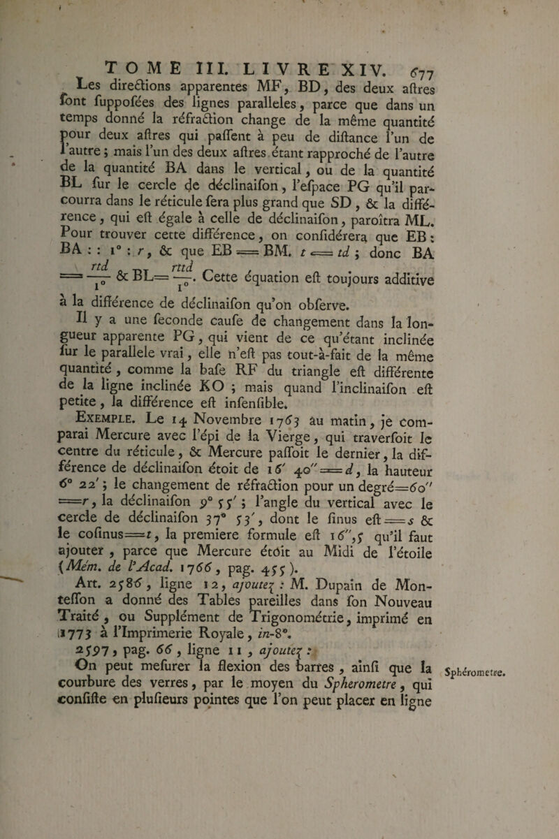 Les dire£lions apparentes MF, BD, des deux aftres font fuppofées des lignes parallèles, parce que dans un temps donné la réfradion change de la même quantité pour deux aftres qui paftfent à peu de diftance Tun de lautre ; mais lun des deux aftres. étant rapproché de l’autre de la quantité BA dans le vertical, ou de la quantité BL fur le cercle déclinaifon, i’efpace PG qu’il par* courra dans le réticule fera plus grand que SD , & la diffé¬ rence , qui eft égale à celle de déclinaifon, paroîtra ML. Pour trouver cette différence, on confidérera que EB : B A ; : 1° : r, ôc que EB == BM* t «== td ; donc BA ^ BL= —. Cette équation eft toujours additive a la différence de déclinaifon qu’on obferve. Il y a une fécondé caufe de changement dans la Ion* gueur apparente PG, qui vient de ce qu’étant inclinée fur le parallèle vrai, elle n’eft pas tout-à-fait de la même quantité , comme la bafe RF du triangle eft différente de la ligne inclinée KO ; mais quand l’inclinaifon -eft petite, la différence eft infenfible* Exemple. Le 14 Novembre au matin, je com¬ parai Mercure avec l’épi de la Vierge, qui traverfoit le centre du réticule, & Mercure paffoit le dernier, la dif¬ férence de déclinaifon étoit de iS' z=^d^ la hauteur 6° 22'; le changement de réfraüîon pour un degré=éo =r,la déclinaifon l’angle du vertical avec le cercle de déclinaifon 97® 5'3', dont le finus eft = ^ & le cofinus=r, la première formule eft qu’il faut ajouter , parce que Mercure étôk au Midi de l’étoile dt l*j4cad, \j66, p^g» 4^^ )• Art. 2j8<?, ligne 12, ajoute^ : M. Dupaîn de Mon- teflbn a donné des Tables pareilles dans fon Nouveau Traité , ou Supplément de Trigonométrie, imprimé en 11775 à l’Imprimerie Royale, in-S\ ^S97 i pag- 9 ligne 11 , ajoute^ : On peut mefurer la flexion des barres , aînfî que la courbure des verres, par le. moyen du Spherometre ^ qui confifte en plufieurs pointes que l’on peut placer en ligne ’ I Sphérometre.