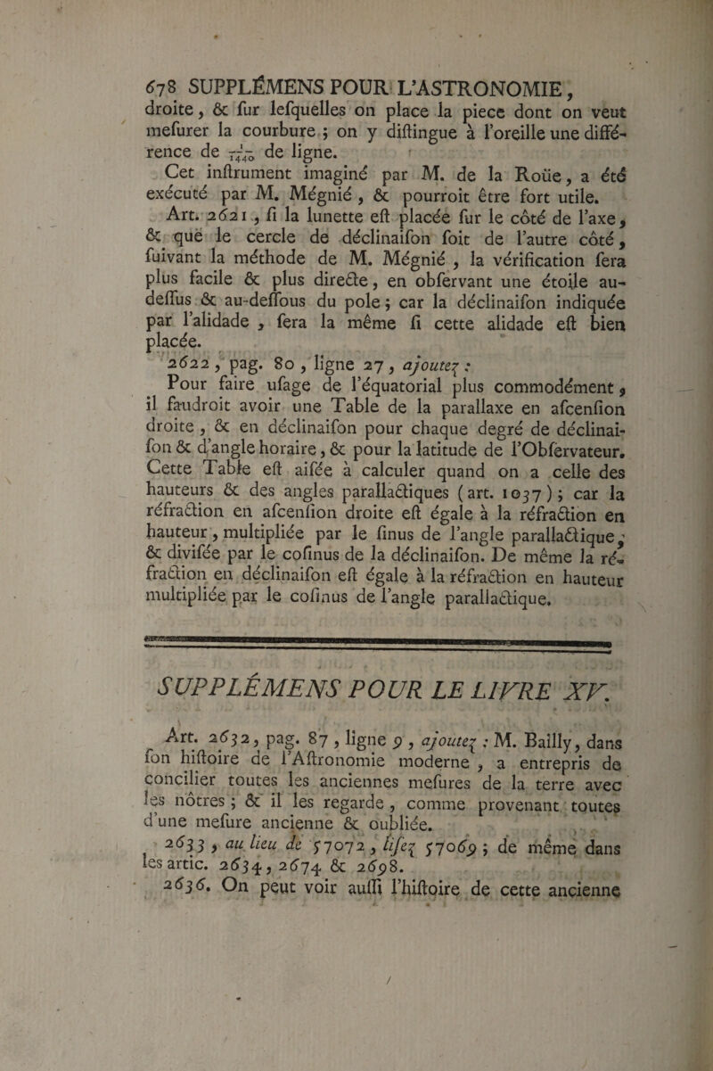 droite, 6c fur lefquelles on place la piece dont on veut mefurer la courbure ; on y diftingue à l’oreille une diffé¬ rence de ràa cîe ligne. Cet inftrument imaginé par M. de la Roiie, a été exécuté par M. Mégnié , ôc pourroit être fort utile. Arti'2d2i.5 fi la lunette eft placée fur le coté de l’axe, Ôc que le cercle de déclinaifon foit de l’autre côté, fuivant la méthode de M. Mégnié , la vérification fera plus facile ôc plus direêle, en obfervant une étoile au- deffus ôc au-deflbus du pôle ; car la déclinaifon indiquée par 1 alidade , fera la même fi cette alidade eft bien placée. ' 2622 pag. 80 , ligne 27 , ajoute:^ : Pour faire ufage de l’équatorial plus commodément, il faudroit avoir une Table de la parallaxe en afcenfion droite , ôc en déclinaifon pour chaque degré de déclinai¬ fon ôc d’angle horaire, ôc pour la latitude de rObfèrvateur, Cette Table eft aifée à calculer quand on a celle des hauteurs ôc des angles parallaôliques (art. 1057); car la réfradion en afcenfion droite eft égale à la réfradion en hauteur, multipliée par le finus de l’angle parallaôlique ^ ôc divifée par le cofinus de la déclinaifon. De même la ré- fraôliori en déclinaifon eft égale à la réfradion en hauteur multipliée par le cofinus de l’angle parallaôlique. SUPPLÉMENS POUR LE LIVRE XV. \ ’ ligne P 5 ajoute:^ : M. Bailly, dans fon hiftoire de l’Aftronomie moderne , a entrepris de concilier toutes les anciennes mefures de la terre avec les nôtres ; Ôc il les regarde , comme provenant ' toutes d’une mefure ancienne ôc oubliée. 2é53 , au lieu de y 7072, life^ y7oép ; de même dans les artic. 2(^34,2^74 Ôc 2ép8. 26^6, On peut voir aulli Thiftoire de cette ancienne /