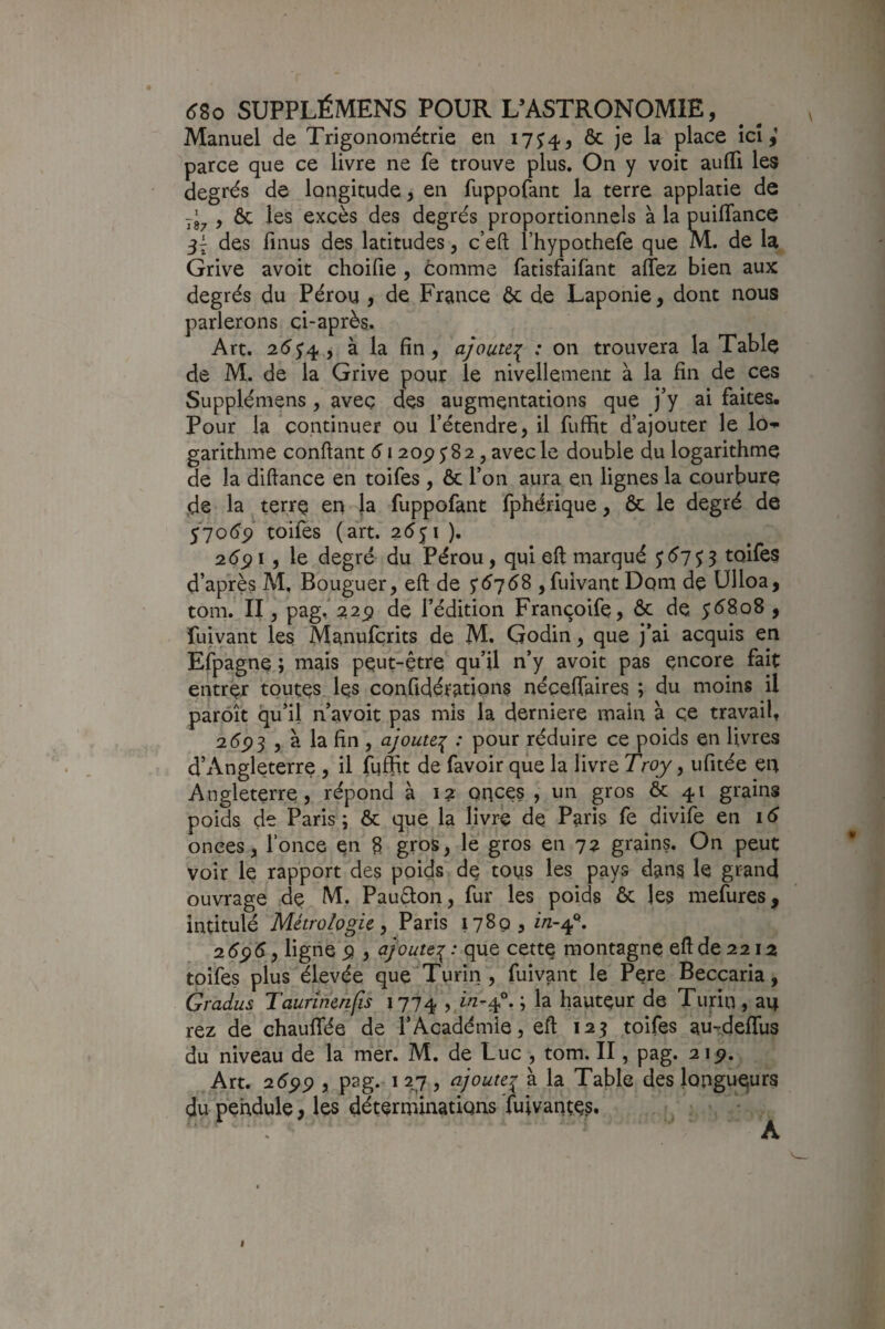 Manuel de Trigonométrie en 17^4^ ôc je la place ici,’ parce que ce livre ne fe trouve plus. On y voit aufli les degrés de longitude y en fuppofant la terre applatie de , ôc les excès des degrés proportionnels à la puilTance des fmus des latitudes, c’eft l’hypothefe que M. de la Grive avoit choifie , comme fatisfaifant affez bien aux degrés du Pérou , de France ôc de Laponie, dont nous parlerons çi-après. Art. 25^4, à la fin, ajoute:^ : on trouvera la Table de M. de la Grive pour le nivellement à la fin de ces Supplémens, avec des augmentations que j’y ai faites. Pour la continuer ou l’étendre, il fuffit d’ajouter le lo-»- garithme confiant 6120^582, avec le double du logarithme de la difiance en toifes , ôc l’on aura en lignes la courbure de la terre en la fuppofant fphérique, ôc le degré de 57oép toifes (art. ). 2éc?i, le degré du Pérou, qui eft marqué S ^7 S 3 toifes d’après M, Bouguer, efi de 5*5758 ,fuivant Dom de Ulloa, tom. II, pag/;î25î de l’édition Franqoife, ôc de. y58,o8, fujvant les Manufcrits de M. Qodin, que j’ai acquis en Efpagne ; mais peut-être qu’il n’y avoit pas encore fait entrer toutes les confidérations nécefiaires ; du moins il parôît qu’il n’avoit pas mis la derniere main à ce travail, 2 5p3 , à la fin , ajoute:^ : pour réduire ce poids en livres d’Angleterre , il lu^t de favoir que la livre Troy y ufitée en Angleterre, répond à 12 onces , un gros & 41 grains poids de Paris ; ôc que la Ijvre de Paris fe divife en 15 onces, fonce Qn 8 gros, le gros en 72 grains. On peut voir le rapport des poids de tons les pays dans le grand ouvrage de M. Pauêton, fur les poids ôc les mefures, intitulé Métrologie y Paris 1789 3 2.6g6 y ligne 5) , ajoute:^ : que cette montagne eft de 2212 toifes plus élevée que Turin , fuivant le Pere Beccaria, Gradus Taurlnerifis 1774 ,.^-4°. ; la hauteur de Turin , an rez de chauflfée de l’Académie, eft 123 toifes au-deftfus du niveau de la mer. M. de Luc , tom. II, pag. 21p. Art. 25pp , pag. I ly , ajoute^ à la Table des longueurs du péhdule, les déterminations fuivaqtes.