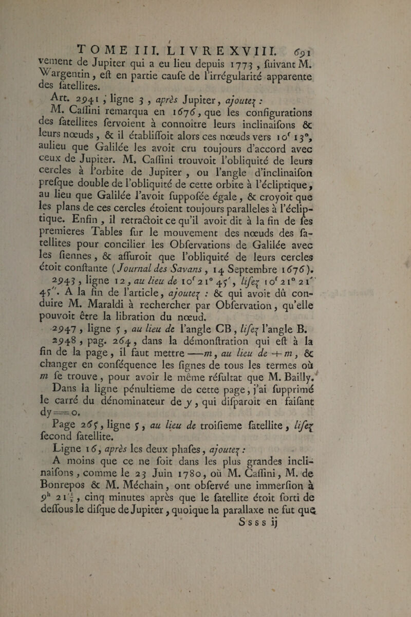 vement de Jupiter qui a eu lieu depuis 1775 , fuivanc M. Y' argentin, eft en partie caufe de l’irrégularité apparente des làtellites. & . Art. 25)41 ligne 3 , après Jupiter, ajoute:^: M. Callini remarqua en 157^, que les configurations des fatellites fervoient à connoître leurs inclinaifons ôc leurs nœuds , & il établifToit alors ces nœuds vers 13% aulieu que Galilée les avoit cru toujours d’accord avec ceux de Jupiter. M, Caflini trouvoit l’obliquité de leurs cercles a borbite de Jupiter , ou l’angle d’inclinaifon prefque double de l’obliquité de cette orbite à l’écliptique, au lieu que Galilée l’avoit fuppofée égale, ôc croyoit que les plans de ces cercles étoient toujours parallèles à l’éclip¬ tique. Enfin , il retraôloit ce qu’il avoit dit à la fin de fes premières Tables fur le mouvement des nœuds des fa¬ tellites pour concilier les Obfervations de Galilée avec les ^ fiennes, ôc affuroit que l’obliquité de leurs cercles étoit confiante {Journal des Savans ^ 14 Septembre 16^6), 25)43 , ligne \2 , au lieu de 10^ 21° ^ Life:^ 10^21^21'' 43A la fin de l’article, ajoute:^ : ôc qui avoit dû con¬ duire M. Maraldi à rechercher par Obfervation, qu’elle pouvoir être la libration du nœud. 2^47 } ligne y , au lieu de l’angle CB, life:{ l’angle B. 25)48, pag. 26^ y dans la démonftration qui eft à la fin de la page , il faut mettre-m, au lieu de -h m j ÔC changer en conféquence les lignes de tous les termes oû m fe trouve, pour avoir le même réfultat que M. Bailly/ Dans la ligne pénultième de cette page, j’ai fupprimé le carré du dénominateur de y, qui difparoît en faifanc dy=^o. Page 2(5^, ligne y, au lieu de troifieme fatellite, lifc:^ fécond fatellite. Ligne i é, après les deux phafes, ajoute:^ : A moins que ce ne foit dans les plus grandes incll- naifons , comme le 23 Juin 1780, ou M. Caflini, M. de Bonrepos ôc M. Méchain, ont obfervé une immerfion à 5)^ 21 7, cinq minutes après que le fatellite étoit forti de deffous le difque de Jupiter, quoique la parallaxe ne fut que* S s s s ij