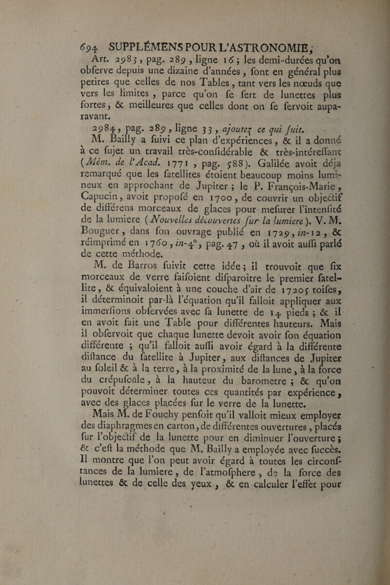 Art. 2ÿ8s ) pag. 2 8p , ligne i(5 ; les demi-durées qu’on obferve depuis une dizaine d’années , font en général plus petites que celles de nos Tables, tant vers les nœuds que vers les limites , parce qu’on fe fert de lunettes plus fortes, ôc meilleures que celles dont on fe fervoit aupa¬ ravant, 25)84, pag. 285), ligne 35, ajoute:^ ce qui Juit, M. Bailly a fuivi ce plan d’expériences, & il a donné à ce fujet un travail très-confidérable & très-intéreffanc {AUm, de l*Acad. 1771 , pag. y88). Galilée avoit déjà remarque que les fatellites étoient beaucoup moins lumi*» neux en approchant de Jupiter ; le P. François^Marie, Capucin, avoit propofé en 1700, de couvrir un objectif de difïerens morceaux de glaces pour mefurer l’intenfité de la lumière ( ouvelUs découvertes Ju/ la lumière ), V. M. Bouguer, dans fon ouvrage publié en 1725),/;2-i2 , ôc réimprimé en 17^0, f/2-4% pag. 47 , où U avoit aulTi parlé de cette méthode. M. de Barros fuivît cette idée; il trouvoît que fix morceaux de verre faifoient dilparoître le premier fatel- lite, ôc équivaloient à une couche d’air de 1720j toifes, il déterminoit par-là l’équation qu’il falloit appliquer aux immeiTions obfervées avec fa lunette de 14 pieds ; ôc il en avoit fait une Table pour différentes hauteurs. Mais il obfervoit que chaque lunette devoit avoir fon équation différente ; qu’il falloit auffi avoir égard à la différente diftance du fatellite à Jupiter, aux diftances de Jupiter au foleil ôc à la terre, à la proximité de la lune, à la force du crépufc^le, à la hauteur du baromètre ; ôc qu’on pouvoir déterminer toutes ces quantités par expérience, avec des glaces placées- fur le verre de la lunette. Mais M. de Fouchy penfoit qu’il valloit mieux employer des diaphragmes en carton, de différentes ouvertures, placés fur l’objeélif de la lunette pour en diminuer l’ouverture 9 ôc c’eft la méthode que M. Bailly a employée avec fuccès. Il montre que l’on peut avoir égard à toutes les circonf tances de la lumière, de l’atmofphere , de la force des lunettes ôc de celle des yeux , ôc en calculer l’effet pour