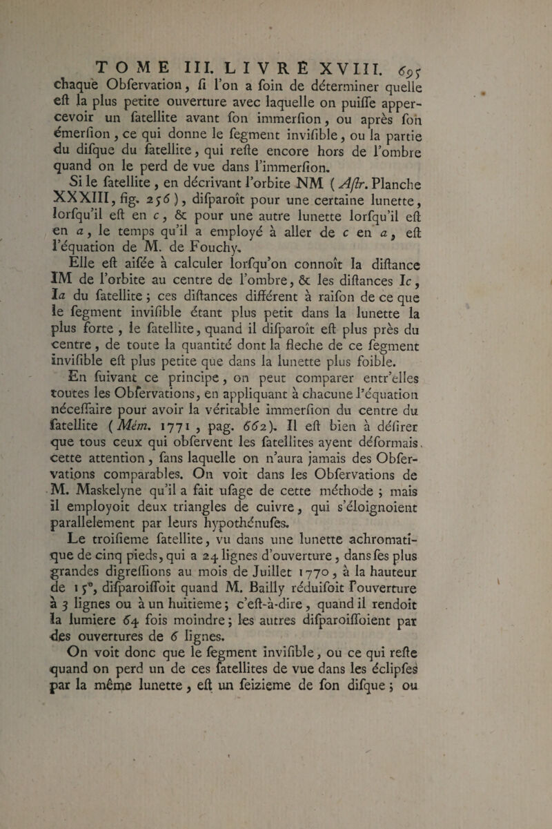 chaque Obfervation, fi Ton a foin de déterminer quelle eft la plus petite ouverture avec laquelle on puiffe apper- cevoir un fatellite avant fon immerfion, ou après foh émerfion , ce qui donne le fegment invifible, ou la partie du difque du fatellite, qui refte encore hors de l’ombre quand on le perd de vue dans l’immerfion. Si le fatellite , en décrivant l’orbite NM ( A/îr, Planche XXXIII5 fig, 255)5 difparoît pour une certaine lunette, lorfqu’il eft en c, & pour une autre lunette lorfqu’il eft en a, Iq temps qu’il a employé à aller de c en a, eft l’équation de M. de Fouchy, Elle eft aifée à calculer lorfqu’on connoît la diftancc IM de l’orbite au centre de l’ombre, & les diftances le, îa. du fatellite ; ces diftances différent à raifon de ce que le fegment invifible étant plus petit dans la lunette la plus forte 5 le fatellite, quand il difparoît eft plus près du centre, de toute la quantité dont la fléché de ce fegment invifible eft plus petite que dans la lunette plus foible. En fuivant ce principe, on peut comparer entr’elles toutes les Obfervations, en appliquant à chacune l’équation néceffaire pour avoir la véritable immerfion du centre du fatellite {Mém, 1771 , pag. 552), Il eft bien à délirer que tous ceux qui obfervent les fatellites ayent déformais, cette attention, fans laquelle on n’aura jamais des Obfer- vatipns comparables. On voit dans les Obfervations de • M. Maskelyne qu’il a fait ufage de cette méthode ; mais il employoit deux triangles de cuivre , qui s’éloignoient parallèlement par leurs hypothénufes. Le troifieme fatellite, vu dans une lunette achromati¬ que de cinq pieds, qui a 24 lignes d’ouverture, dansfes plus grandes digrelfions au mois de Juillet 1770, à la hauteur de 1 5^, dlfparoiffbit quand M. Bailly réduifoit Fouverture a 3 lignes ou à un huitième ; c’eft-à*dire, quand U rendoit ïa lumière 54 fois moindre ; les autres difparoiflbient par des ouvertures de 5 lignes. On voit donc que le fegment invifible, ou ce qui refte quand on perd un de ces fatellites de vue dans les éclipfe^ par la même lunette, eft un feizieme de fon difque j ou