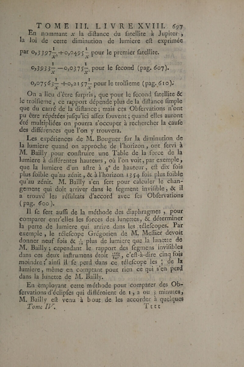 En ipmmant x la diftance du fatellite à Jupiter-, la loi de cette diminution de lumière eft exprimée par 0,55-4-0,049 J— pour le premier fatellite. OC * X —0;0375'—, pour le fécond (pag. 6oj), 0,07^6j— 4-0,2 1 ^7~ pour le trolfieme (pag.^(^io); OÇ «A» On a lieu d’être furpris, que pour le fécond fatellite & le troifieme, ce rapport dépende plus de la diftance fimple que du carré de la diftance ; mais ces Obfervations n’ont pu être répétées jufqu’ici affez fouvent ; quand elles auront été multipliées on pourra s’occuper à rechercher la caufe des différences que l’on y trouvera. Les expériences de M. Bougueffur la diminution de la lumière’ quand on approche de l’horizon , ont fervi à M. Bailly pour conftruire une Table de la force de la lumière à différentes hauteurs, où l’on voit, par exemple, que la lumière d’un aftre à 4° de fauteur, eft dix fois plus foible qu’au zénit, & à rhorizon 13 J4 fois plus foiblç qu’au zénit. M. Bailly s’en fert pour calculer le chan¬ gement qui doit arriver dans le fegment invifible, ôç il a trouvé les réfultats d’accord avec fes Obfervations ( ^00 ). Il fe fert auffi de la méthode des diaphragmes , pour comparer entr’elles les forces des lunettes, Ôc déterminer la perte de lumière qui arrive dans les télefcopes. Par exemple , le télefcope Grégorien de M. Meffier devoir donner neuf fois & 7'- plus de lumière que la lunette de M. Bailly ; cependant le rapport des fegmens invifibles dans ces deux inftrumens étoit ^, c’eft-à-dire cinq fois moindre ; ainfî il fe perd dans ce télefcope les 5 de la lumière, même en comptant pour rien ce qui s en perd dans la lunette de M. Bailly. En employant cette méthode pour comparer des Ob¬ fervations d’éclipfes qui différoient de i > 2 ou 3 minutes,' M. Bailly eft venu à bout de les accorder à quelques TomcIK • Tttt