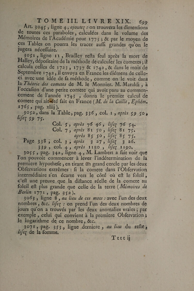 TOME IIL LIVRE XIX, (^pp Art. 504^ , ligne 4, ajoute^ : on trouvera les dimenfions de toutes ces paraboles, calculées dans le volume des Mémoires de l’Académie pour 1773 ; ôc par le moyen de ces Tables on pourra les tracer aulïi grandes qu’on le jugera nécelTaire. 305’! ) ligne II 5 Bradley refta feul après la mort de Halley, dépofîtaire de la méthode de calculer les cometes ; il calcula celles de 1723, 1737 Ôc ^74^ > 6c dans le mois de Septembre 1742, il envoya en France les élémens de celle- ci avec une idée de fa méthode, comme on le voit dans la Théorie, des cometes de M. le Mon nier, M. Maraldi , à 1 occalîon d’une petite comete qui avoir paru au commen¬ cement de l’année 1743 , donna le premier calcul de comete qui ait'^té fait en France (Âf. de la Caille, Epliém^ pag- xliij). 3072, dans la Table, pag. col. i , après yp S9 7y. Col. y , après '-j6 ^6, life:^ ^6 y4. Col, 7, après 81 yo , life:^ 81 yy, après 8y yo , life^ 8y 7y. Page 33S ^ col. 5 y après 3 27 , life:^ 3 2.6. 3 3P , col. 4, après 118O , life^ i 5oyy , pag. 342^ ligne 4, M. Lambert a fait voir que l’on pouvoir commencer à lever l’indétermination de la première hypothefe, en tirant ûîi grand cercle par les deux Obfervations extrêmes : fi la comete dans l’Obfervation intermédiaire s’en écarte vers le côté où eft le foleii, c’eft une preuve que la diftance réelle de la comete au foleii eft plus grande que celle de la terre [Mémoires de Berlin 1771 , pag. 3y2). . 30^3 J ligne Z , au lieu de ces mots : avec l’un des deux nombres , ôcc. life^ : on prend l’un des deux nombres de jours qu’on a trouvés par les deux anomalies vraies ; par exemple, celui qui convient à la première Obfervation ; le logarithme de ce nombre, ôcc. 3071, pag. 3y3 , ligne .derniere , au lieu du refte lifei de la fomme,