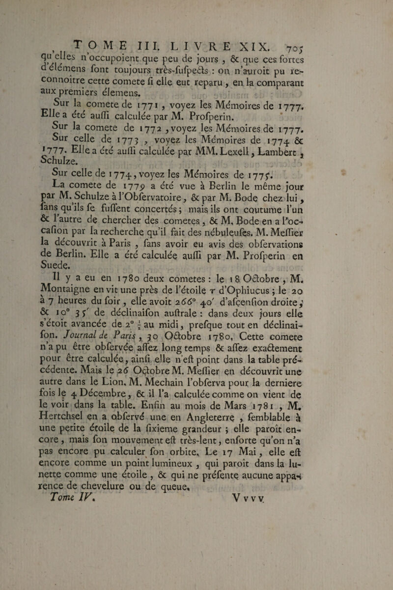 qu elles n occupoient que peu de jours y 6c que ces fortes d élemens font toujours très-fufpe6ts : on, n’auroit pu re- connoître cette comete fi elle eut reparu , en la comparant aux premiers elemens. * - Sur la comete de 1771 , voyez les Mémoires de 1777* Elle a été aulîi calculée par M. Profperin. Sur la comete de 1772 ^ voyez les Mémoires de 1777. Sur celle de 1775 voyez les Mémoires de 1774. ôc *777. Elle a été aulli calculée par MM.Lexell > Lambert , Schuize. J ^ Sur celle de 1774, voyez les Mémoires de 1775*. La comete de 1775) a été vue à Berlin le même jour par M. Schuize à rObfervatoire, 6c par M. Bode chezdui , lans^qu’ils fe fuflent concertés; mais ils ont coutume l’un 6c 1 autre de chercher des cometes, 6c M, Bode en a Boc- calîon par la recherche qu’il fait des nébuleufés. M. Meflier la découvrit à Paris , fans avoir eu avis des obfervations de Berlin. Elle a été calculée aulli par.M. Profperin en Suede. Il y a eu en 1780 deux cometes: le iSOélobre', M, Montaigne en vit une près de l’étoile r d’Ophîucus ; le 20 a 7 heures du foir , elle avoit 266^ 40' d’afçenfion droite y ôc 10° 3 de déclinaifon auftrale : dans deux Jours elle s étoit avancée de 2° ^ au midi, prefque tout en déclinai¬ fon, Journal de Paris , 30 Qêlobre 1780, Cette comete n’a pu être obfervée affez long temps ôc alTez exadement pour être calculée, ainfi elle n’eft point dans la table pré¬ cédente. Mais le 2 5 Octobre M. Melïier en découvrît une autre dans le Lion, AL Mechain l’obferva pour la derniere fois le 4 Décembre, ôc il l’a calculée comme on vient de le voir dans la table. Enfin au mois de Mars '1781 , M, Hertchsel en a obfervé une en Angleterre > femblable 3 une petite étoile de la fixieme grandeur ; elle paroît en^ core , mais fon mouvement eft très-lent, enforte qu’on n’a pas encore pu calculer fon orbite^ Le 17 Mai, elle eft encore comme un point lumineux , qui paroît dans la lu¬ nette comme une étoile , ôc qui ne préfente aucune appas rence de chevelure ou de queue. Tome IV. V v v y