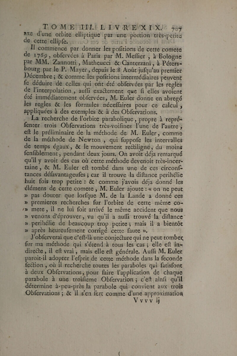 îixe dune orbite elliptique par *une portion‘très-petite de cette ellipfe. • ran : Il commence par donner les pofitions de cette comete de 1769, obfervces à Paris par M. Meffier , à Bologne par MM. Zannotti, Matheueci 6c Canterzani, à Péters-» bourg par le P. Mayer, depuis le.8 Août jufqu^au premier Décembre ; 6c comme les pofitions intermédiaires peuvent le déduire de celles qui ont été obfervées par les réglés de l’interpolation , aulTi exaélement que fi elles avoient été immédiatement obfervées, M. Euler donne en abrégé les réglés 6c les formules nécefiaircs pour ce calcul , appliquées à des exemples 6c à des Obfervations. La recherche de l’orbite parabolique, propre à repré- fenter trois Obfervations très-voifines l’une de Pautre, eft le préliminaire de la méthode de M. Euler, comme de la méthode de Newton , qui fuppofe les intervalles de temps égaux , 6c le mouvement rettiligne, du moins fenfiblement, pendant deux jours. On avoit déjà remarqué qu’il y avoit des cas ou cette méthode devenoit très-incer¬ taine , 6c M. Euler eft tombé dans une de ces circonf- tances défavantageufes ; car il trouve la diftance périhélie huit fois trop petite : & comme j’avois déjà donné les élémens de cette comete , M. Euler ajoute : « on ne peut » pas douter que lorfque M. de la Lande a donné ces » premières recherches fur l’orbite de cette même co- mete, il ne lui foit arrivé le même accident que nous 5) venons d’éprouver, vu qu’il a aufti trouvé la diftance' » périhélie de beaucoup trop petite ; mais il a bientôt » après heureufement corrigé cette faute ». J’obferverai que c’eft-là une conjedure qui ne peut tombei; fur ma méthode qui s’étend à tous les cas ; elle eft in-, direêle, il eft vrai, mais elle eft générale. Aufti M. Euler paroît-il adopter l’efprit de cette méthode dans la fécondé fection , où il recherche toutes les paraboles qui fatisfont à deux Obfervations, pour faire l’application de chaque parabole à une troifieme Obfervation ; c’eft ainfi qu’il détermine à-peu-près la parabole qui convient aux trois Obfervations ; 6c il s’en fert comme d’une approximation V V V V ij (