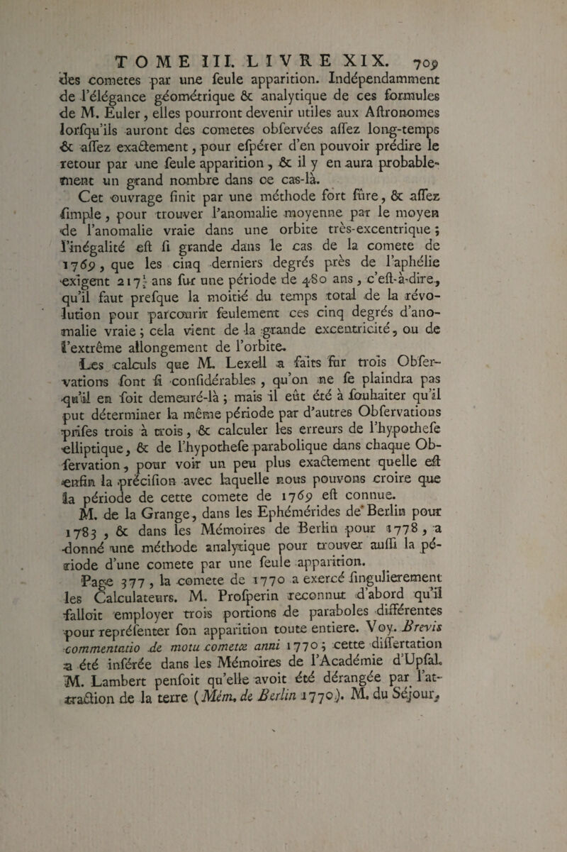 cometes par une feule apparition. Indépendamment de l’élégance géométrique ôc analytique de ces formules de M. Euler, elles pourront devenir utiles aux Aftronomes lorfqu’iis auront des cometes obfervées aflez long-temps éc affez exaâement, pour efpérer d’en pouvoir prédire le retour par une feule apparition, il y en aura probable¬ ment un g>rand nambre dans ce cas-là. Cet ouvrage finit par une méthode fort fure, & aflez fimpJe, pour trouver ^anomalie -moyenne par le moyen de l’anomalie vraie dans une orbite très-excentrique; l’inégalité eft fl grande dans le cas de la comete de 176^5 que les cinq derniers degrés près de l’aphélie oxlgent 217ans fur une période de 4^0 ans , c’eft-adiré., qu’il faut prefque la moitié du temps total de la révo¬ lution pour parcourk feulement ces cinq degrés d’ano¬ malie vraie ; cela vient de la rgrande excentricité 5 ou de i’extrême allongement de l’orbite. Lcs^calxruls que M. Lexell a faits fur tiois Obfer- ■vatiorrs font fl confidérables , qu on ne le plaindra pas <paUl en foit demeuré-là ; mais il eût été à fouhaiter qu’il put déterminer la même période par d’autres Obfervations piifes trois à a:ois, 6c calculer les erreurs de l’hypothefe 'elliptique, 6c de l’hypothefeparabolique dans chaque Ob- fervation, pour voir un peu plus exactement quelle efl «nfin la prèciflon avec bquelle nous pouvons croire q.ue la période de cette comete de 1769 eft connue. M. de la Grange, dans les Ephémérides de*Berlin pour 1783 , 6c dans les Mémoires de Berlin pour ^1778, a •donné une méthode analytique pour trouver aulîi la pé¬ riode d’une comete par une feule apparition. Page 377 , la comete de 1770 2. exercé flngulierement les Calculateurs. M, Profperin reconnut d’abord qu’il falloit employer trois portions -de paraboles différentes ■pour repréfenter fon apparition toute entière. Voy. B reris conirtieîitatio .de moiu cometGe anui 1770; cette differtation :a été inférée dans les Mémoires de l’Académie d’Upfal. M. Lambert penfoit qu’elle avoit été dérangée par l’at- traCtion de la terre { Méfîu de Berlin 'J77^')*