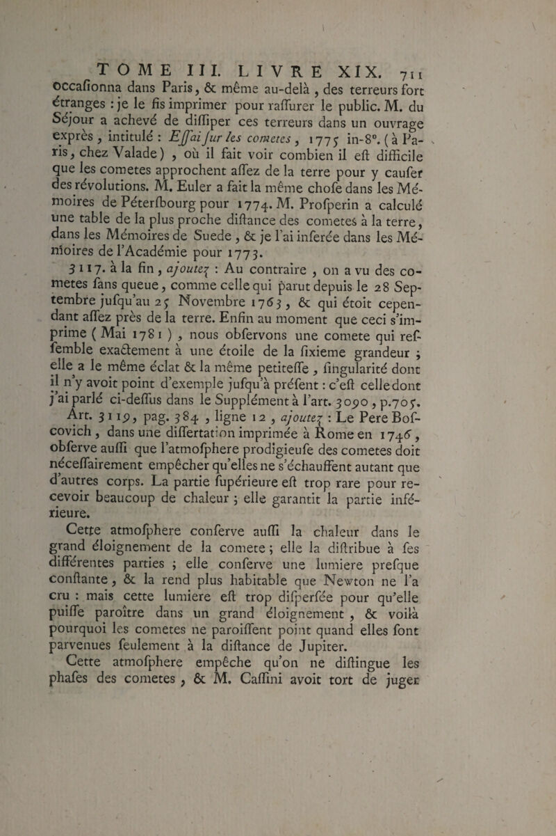 TOME III. LIVRE XIX. 711 occafîonna dans Paris, & même au-delà , des terreurs fort étranges : je le fis imprimer pour raiïurer le public. M. du Séjour a achevé de difïîper ces terreurs dans un ouvrage exprès, intitulé: Effaijur /es comètes, 1775 in-S”. (àPa- x ris, chez Valade) , où il fait voir combien il eft difficile que les cometes approchent afiez de la terre pour y caufer des révolutions. M, Euler a fait la même chofe dans les Mé¬ moires de Péterfbourg pour 1774. M. Profperin a calculé une table de la plus proche diftance des cometes à la terre, dans les Mémoires de Suede , & je lai inferée dans les Mé- nloires de l’Académie pour 1775. 5 117. à la fin , ajoute:^ : Au contraire , on a vu des co¬ metes fans queue, comme celle qui parut depuis le 28 Sep¬ tembre jufqu’au 2; Novembre 1753, ôc qui étoit cepen¬ dant affez près de la terre. Enfin au moment que ceci s’im¬ prime ( Mai 1781 ) , nous obfervons une comete qui ref- femble exaâement à une étoile de la fixieme grandeur ; elk a le même éclat ôc la même petiteffe , fingularité donc il n’y avoir point d’exemple jufqu’à préfent : c’eft celle dont j ai parlé ci-deffus dans le Supplément à l’art. 3opo , p.705:. Art. 51 ip, pag. 384 , ligne 12 , ajoute:^ : Le Pere Bof- covich , dans une differtation imprimée à Rome en 1746’, obferve aufii que l’atmofphere prodîgieufe des cometes doit néceffairement empêcher qu’elles ne s’échauffent autant que d’autres corps. La partie fupérieure eft trop rare pour re¬ cevoir beaucoup de chaleur , elle garantit la partie infé¬ rieure. Cette atmofphere conferve auffi la chaleur dans le grand éloignement de la comete ; elle la diftribue à fes ' différentes parties ; elle conferve une lumière prefque confiante, ôc la rend plus habitable que Newton ne l’a cru : mais cette lumière eft trop difperfée pour qu'elle puiffe paroître dans un grand éloignement , ôc voilà pourquoi les cometes ne paroiffent point quand elles font parvenues feulement à la diftance de Jupiter. Cette atmofphere empêche qu’on ne diftingue les phafes des cometes , ôc M. Caffini avoit tort de juger