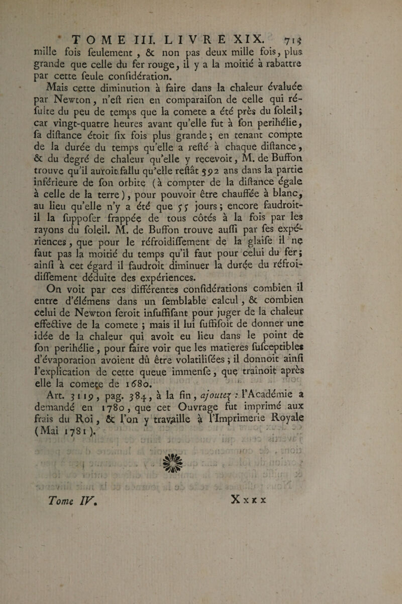 mille fois feulement , & non pas deux mille fois, plua grande que celle du fer rouge, il y a la moitié à rabattre par cette feule confidération. Mais cette diminution à faire dans la chaleur évaluée par Newton, n’eft rien en comparaifon de celle qui ré- fuite du peu de temps que la comete a été près du foleil; car vingt-quatre heures avant qu’elle fut à fon périhélie, fa diftance étoit fix fois plus grande; en tenant compte de la durée du temps qu’elle a refté à chaque diftance, & du degré de chaleur qifelle y recevoit, M. de Buffon trouve qu’il autoîüfallu qu^elle reMt 592 ans dans la partie inférieure de fon orbite (à compter de la diftance égale à celle de la terre ), pour pouvoir être chauffée à blanc,’ au lieu qu’elle n’y a été que j y jours ; encore faudroit- il la fuppofer frappée de tous côtés à la fois par les rayons du foleil. M. de Buffon trouve aufli par fes expé^ rîences, que pour le réfroidiffernent de la glaife il ' ne faut pas la moitié du temps qu’il faut pour celui du fer; ' aînfî à cet égard il faudroît diminuer la durée du réfroi- diffement déduite des expériences. On voit par ces différentes confîdératîons combien il entre d’élémens dans un femblable calcul, Ôc combien celui de Newton feroit infuffifant pour juger de la chaleur effeflive de la comete ; mais il lui fuffifoit de donner une idée de la chaleur qui avoit eu lieu dans le point de fon périhélie, pour faire voir que les matières fufc^tibles d’évaporation avoient dû être volatilifées ; il donnoit ainfî l’explication de cette queue immenfe, quç traînoîf après elle la começe de ^ ^ Art. 3119, pag. 584, à la fin, ajoute,:^ : T Académie a demandé en 1780, que cet Ouvrage fut imprimé .aux frais du Roi, & l’on y travaille a l’Imprimerie Royale (Mai 1781 ), ' ‘  : Tome IV* X X X X