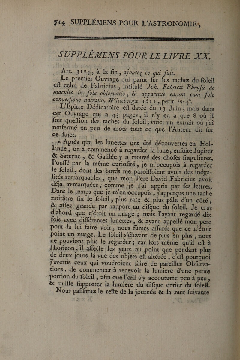 SÛPPLÉMENS PO UR LE LIFRE XX. t Art. ^12.^J a la fin, ajoute:^ ce qui fuit. Le premier Ouvrage qui parut fur les taches du foleiî celui de Fabricius , intitulé Joh, Fabricii Phryjii de tnaculis in Joie objervatis, & apparente earum cum foie converfone narratio, TP^ituberg-ce 1011 , petit in-^, LEpître Dédicatoire efl datée du 13 Juin ; mais dans c^t Ouvrage qui a 43 pages, il n’y en a que 8 où il jfoit queftion des taches du foleil ; voici un extrait où j aî renfermé en peu de mots tout ce que l’Auteur dit fur ce fujet. « Apres que les lunettes ont été découvertes en Hol¬ lande, on a commencé a regarder la lune, enfuite Jupiter ^ Saturne , Galilée y a trouvé des chofes fmgulieres. Pouffé par la même curiofité, je m’occupois a regarder le foleil, dont les bords me paroiffoient avoir des inéga- lités remarquables, que mon Pere David Fabricius avoir ^ja remarquées, comme je l’ai appris par fes lettres* Dans le temps que je m’en occupois, j’apperçus une tache noirâtre fur le foleil, plus rare & plus pâle d’un côté, & affez grande par rapport au difque du foleil Je crus d abord, que c’étoit un nuage ; mais l’ayant regardé dix fois avec différentes lunettes, ayant appellé mon pere pour la lui faire voir, nous fûmes afîurés que ce n’étok point un nuage. Le foleil s’élevant de plus en plus , nous ne pouvions plus le regarder ; car lors même qu’il efl à 4horizon, il^aifeéle les yeux au,point que pendant plus de deux jours là vue des objets efl altérée, c’efl pourquoi 3 avertis ceux qui voudroient faire de pareilles Obferva- tions, de commencer à recevoir la lumière d’une petite portion du foleil, afin que l’oeil s’y accoutume peu à peu, & puiffe fûçpoxter la lumière du difque entier du foleil. Nous pafîames le refie de la journée & la nuit fuivante