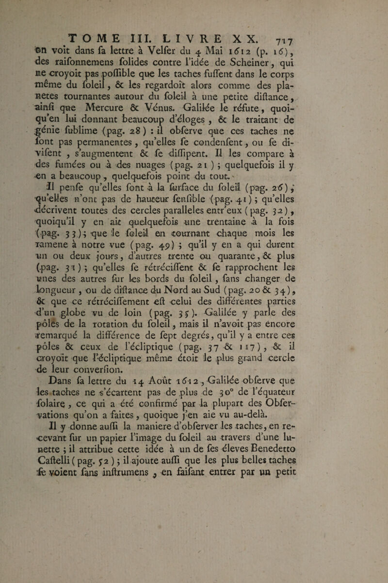 ïDn volt dans fa lettre à Velfer du 4 Mai 1612 (p. i5), des raifonnemens folides contre l’idée de Scheiner, qui ne croyoit pas poflible que les taches fuffent dans le corps même du foleil, & les regardoit alors comme des pla¬ nètes tournantes autour du foleil à une petite diftance,. «tinfi que Mercure & Vénus. Galilée le réfute, quoi- qu*en lui donnant beaucoup d’éloges , & le traitant de .génie fublime (pag. 28 ) : il obferve que ces taches ne font pas permanentes, qu’elles fe condenfent, ou le di- vifent , s’augmentent & fe diiïipent. Il les compare à des fumées ou à des nuages ( pag^ 21); quelquefois il y >en a beaucoup, quelquefois point du tout. ^ Il penfe qu’elles font à la liirface du foleil ( pag. 26)^ ■qu’elles n’ont pas de hauteur fenfi'ble (pag. .41) ; qu’elles ■décrivent toutes des cercles parallèles entr’eux ( pag. 32) , quoiqu’il y en ait quelquefois une trentaine à la fois (■pag. 33 )^ que le foleil en tournant chaque mois les raraene à notre vue (pag. 49) ; qu’il y en a qui durent un ou deux jours, d’autres trente ou quarante, ôc plus (pag. 31); qu’elles fe rétrecilTent ôc fe rapprochent les unes des autres lùr les bords du foleil, fans changer de ■longueur , ou de di’ftance du Nord au Sud (pag. 20 & 34) ? & que ce rétréciffement efl; celui des différentes parties •d’un globe vu de loin (pag. 3.3). Galilée y parle des pôlës de la rotation du foleil, mais il n’avoit pas encore remarqué la différence de fept degrés, qu’il y a entre ces pôles & ceux de l’écliptique (pag. 37 & 117), •& il croyoit que l’-écUptique même étoit le plus grand cercle de leur converfion. Dans fa lettre du 14 Août 15i 2 , Galilée obferve que les tacites ne s’écartent pas de plus de 30° de l’équateur folaire , ce qui a été confirmé par la plupart des Obfer- vations qu’on a faites, quoique j’en aie vu au-delà. Il y donne auffi la maniéré d’obferver les taches, en re¬ cevant fur un papier l’image du foleil au travers d’une lu¬ nette ; il attribue cette idée à un de les éleves Benedetto Caftelli ( pag. $2) y il ajoute aulïi que les plus belles taches 4e voient fans inftrumens ^ en faifant entrer par un petit