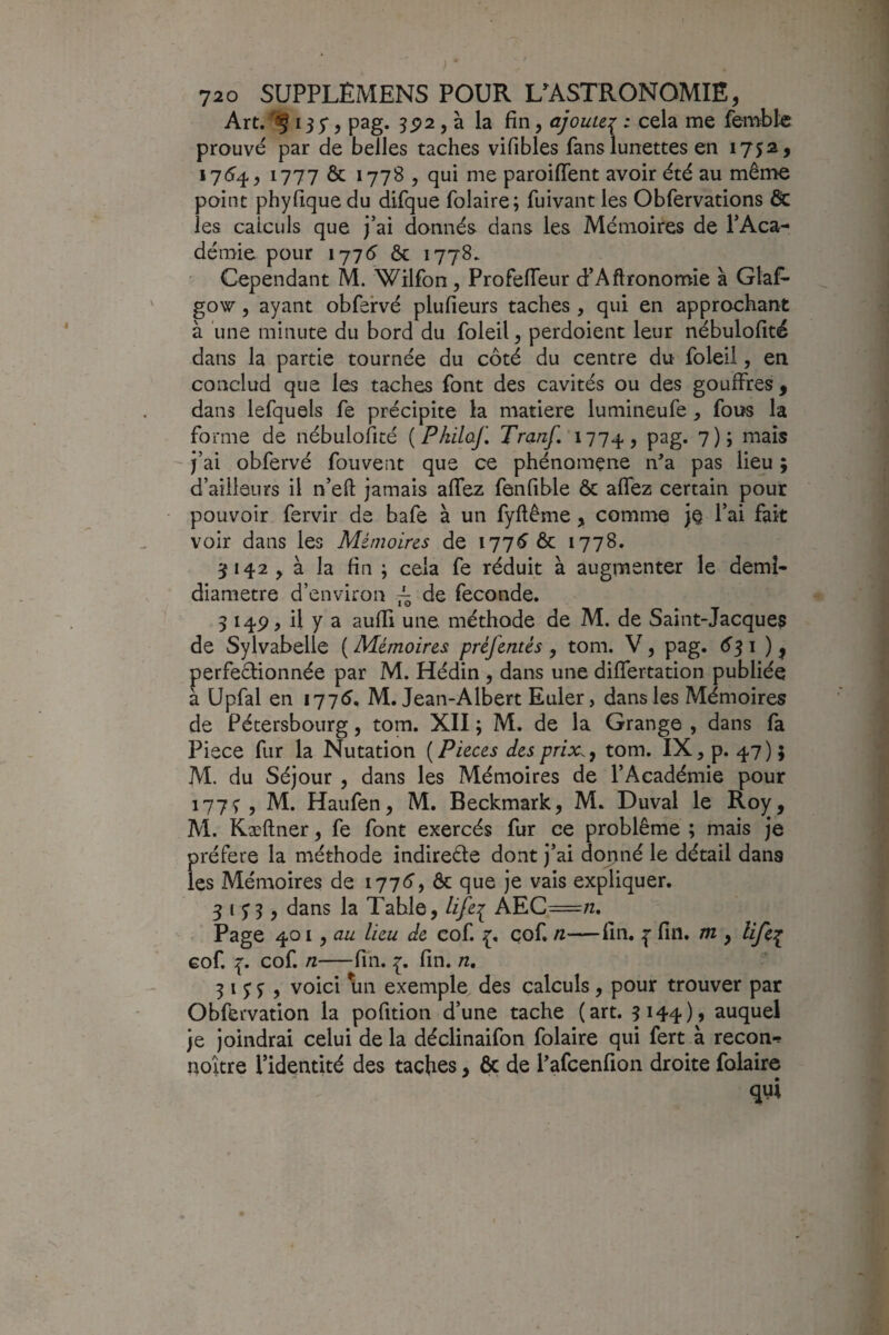 ) ‘ 720 SUPPLEMENS POUR GASTRONOMIE, Art, §135*, pag. s92, à la fin, ajoute:^ ; cela me femble prouvé par de belles taches vifibles fans lunettes en 1732, 1754, 1777 ôc 17785 qui me paroiffent avoir été au même point phyfique du difque folaire; fuivant les Obfervations ôc les calculs que j’ai donnés dans les Mémoires de l’Aca¬ démie pour 1776' ôc 1778. ' Cependant M. Wilfon, Profeflêur d’Aftronomie à Glas¬ gow 5 ayant obfervé plufieurs taches , qui en approchant à une minute du bord du foleil, perdoient leur nébulofité dans la partie tournée du côté du centre du foleil, en conclud que les taches font des cavités ou des gouffres, dans lefquels fe précipite la matière lumineufe , fous la forme de nébulofité [Pkilaf, Tranf, \~]7^, pag. 7); mais j’ai obfervé fouvent que ce phénomène n'a pas lieu ; d’ailleurs il n’efl: jamais affez fenfible ôc affez certain pour pouvoir fervir de bafe à un fyftême , comme je l’ai fait voir dans les Mémoires de 177^ ôc 1778. 5142 5 à la fin ; cela fe réduit à augmenter le demî- diametre d’environ 7^ de fécondé. 5 149, il y a aufli une méthode de M. de Saint-Jacques de Sylvabelle {Mémoires préfentés, tom. V, pag. é'31 ), perfeélionnée par M. Hédin , dans une differtation publiée a üpfal en 1776, M. Jean-Albert Euler, dans les Mémoires de Pétersbourg, tom. XII ; M. de la Grange , dans fa Piece fur la Nutation ( Pièces des prix., tom. IX, p. 47 ) ; M. du Séjour , dans les Mémoires de l’Académie pour 177^5 M. Haufen, M. Beckmark, M. Duval le Roy, M. Kæftner, fe font exercés fur ce problème ; mais je préféré la méthode indirecte dont j’ai donné le détail dans les Mémoires de 1776y ôc que je vais expliquer. S i SS} ôans la Table, life^ ÂEC=7z. . Page ^01 ^ au lieu de cof. çof. n—fin. fin. m , life:^ eof. 7. cof. n-fin. fin. n, 31 y J , voici \in exemple des calculs, pour trouver par Obfervation la pofition d’une tache (art. 3144)» auquel je joindrai celui de la déclinaifon folaire qui fert à recon*? noitre l’identité des taches, ôc de l'afeenfion droite folaire qui