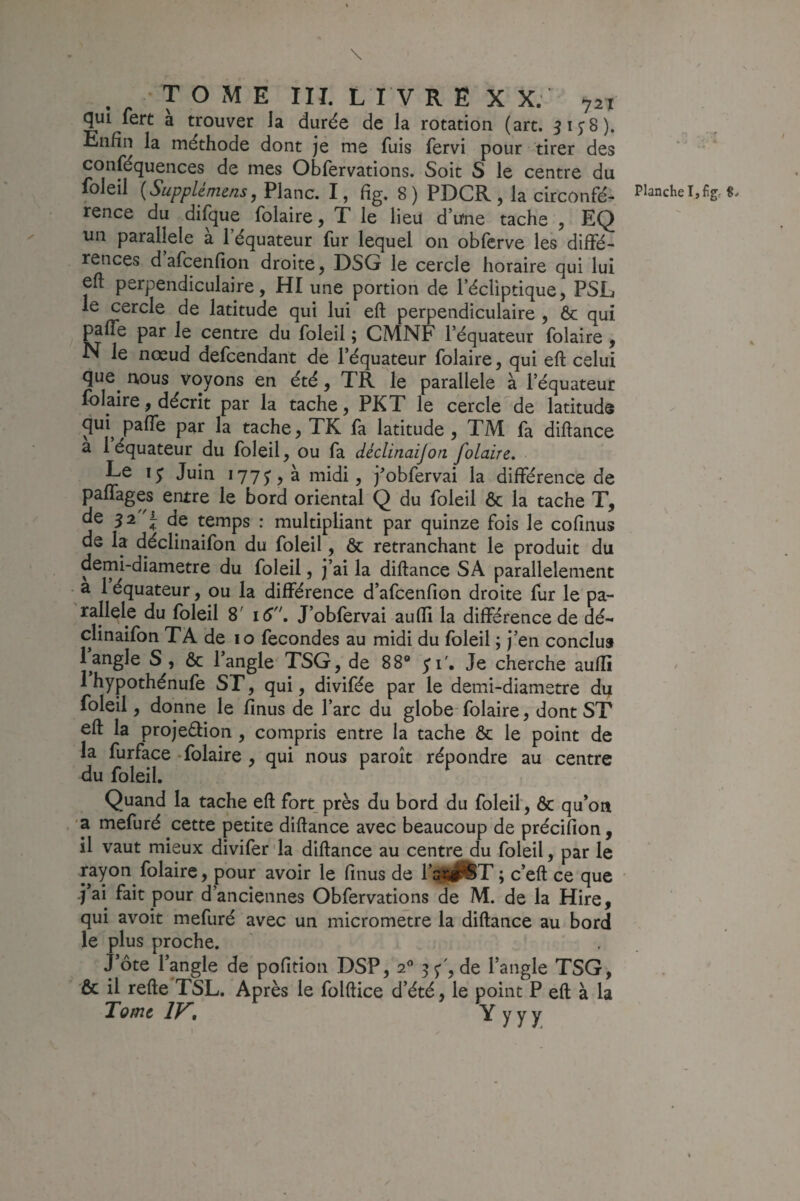 \ TOME III. LIVRE XX. 721 fert a trouver la durée de la rotation (art. 315:8). Enfin la méthode dont je me fuis fervi pour tirer des conféquences de mes Obfervations. Soit S le centre du foleil {Supplémens, Plane. I, fîg. 8 ) PDCR , la circonfé¬ rence du difque folaire, T le lieu d’une tache , EQ un parallèle à l’équateur fur lequel on obferve les diffé¬ rences d afcenfîon droite, DSG le cercle horaire qui lui eft perpendiculaire, HI une portion de l’écliptique, PSL le cercle de latitude qui lui eft perpendiculaire , ôc qui paffe par le centre du foleil ; CMNF l’équateur folaire , N le nœud defeendant de l’équateur folaire, qui eft celui que^ nous voyons en été, TR le parallèle à l’équateur Iblaire, décrit par la tache, PKT le cercle de latitude qui^ paffe par la tache, TK fa latitude , TM fa diftance a 1 équateur du foleil, ou fa déclinaijon folaire. Ee Juin 177^5 à midi, j^obfervai la différence de paffages entre le bord oriental Q du foleil ôc la tache T, de 32 de temps : multipliant par quinze fois le cofinus de la déclinaifon du foleil, 6c retranchant le produit du demi-diametre du foleil, j’ai la diftance SA parallèlement a 1 équateur, ou la diftérence d’afcenfion droite fur le pa¬ rallèle du foleil 8' 16, J’obfervai aufïi la différence de dé¬ clinaifon TA de 10 fécondés au midi du foleil ; j’en conclu» l’angle S , & l’angle TSG, de 88» ;r. Je cherche auflî foleil, donne le fînus de l’arc du globe- folaire, dont ST eft la projeélion, compris entre la tache ôc le point de la furface -folaire , qui nous paroît répondre au centre du foleil. Quand la tache eft fort près du bord du foleil', 6c qu’on . ’a mefuré cette petite diftance avec beaucoup de précifîon, il vaut mieux diviferJa diftance au centre du foleil, par le rayon folaire, pour avoir le finus de l’a^^^T ; c’eft ce que ■j’ai fait pour d’anciennes Obfervations de M. de la Hire, qui avoit mefuré avec un micromètre la diftance au bord le plus proche. J’ôte l’angle de pofition DSP, 2** 55’ , de l’angle TSG, ôc il refte TSL. Après le folftice d’été, le point P eft à la Tome IV, Y y y y Planche