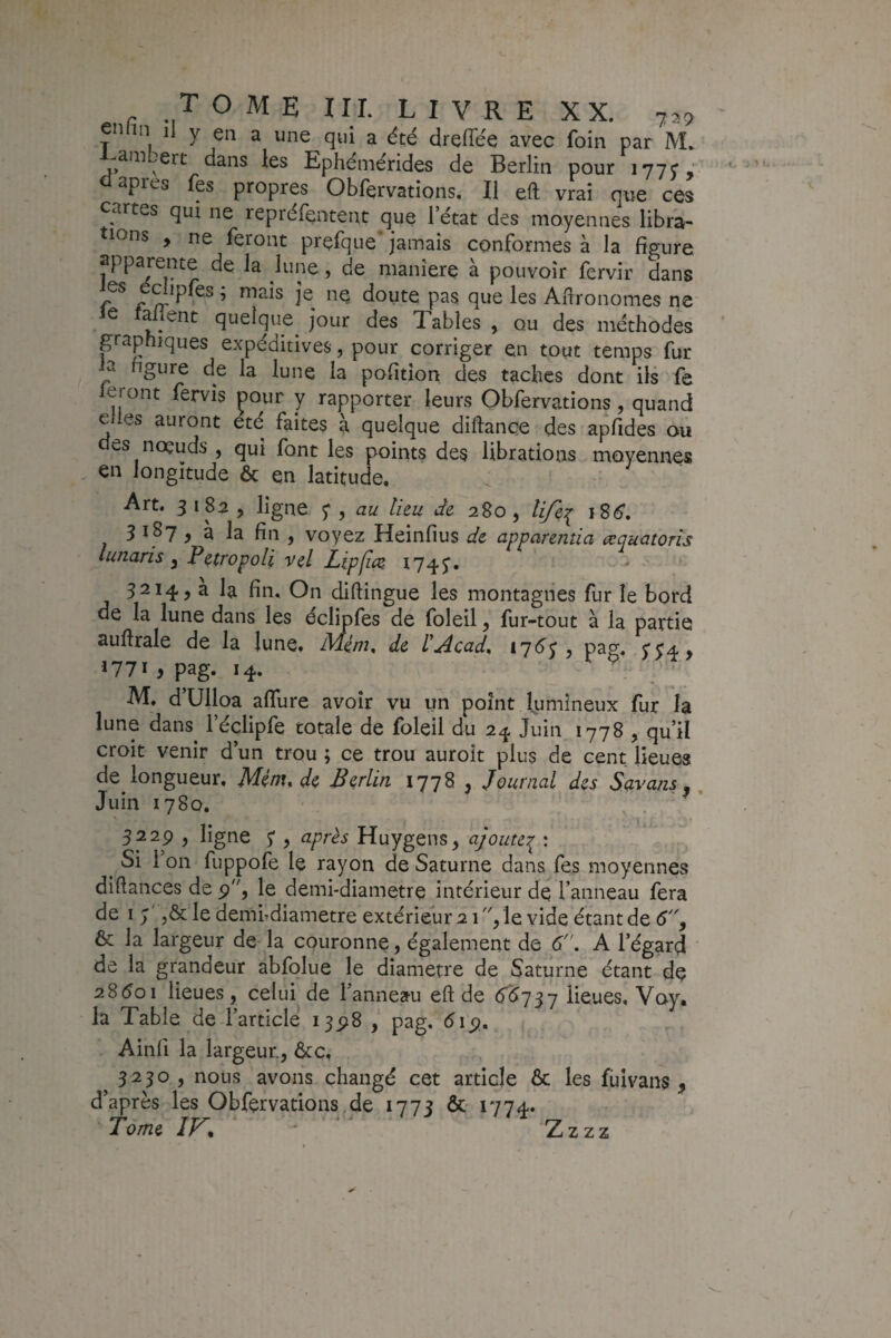 en in li y en a une qui a été dreflee avec foin par M. -am ert dans les Epheniérides de Berlin pour lyyj,' apres fes propres Obfervatîons, Il eft vrai que ces cartes qui ne repréfentent que l’état des moyennes libra¬ tions , ne feront prefque* jamais conformes à la figure apparente de la lune, de maniéré à pouvoir fervir dans es edipfes ; mais je ne doute pas que les Agronomes ne le falient quelque^ jour des Tables , ou des méthodes paphiques expéditives, pour corriger en tout temps fur la figure de la lune la pofition des taches dont ils fe feront fervîs Dour y rapporter leurs Obfervations , quand e les auront été faites à quelque diflance des apfides ou des noeuds , qui font les points des librations moyennes , en longitude ôc en latitude. Art. 3182, ligne 5*, au lieu de 280, lifei 3 1^7 > 3 la fin , voyez Heinfius de apparentia æquatoris lunaris ^ Petwpoli vel Lipliçe 1745“. 3214, a la fin. On diflingue les montagnes fur le bord de la lune dans les éclîpfes de foleil j fur-tout à la partie auftrale de la lune. Mém, de UAcad^ y pag« 5'54> 1771 y pag. 14. M, d’Ulloa affure avoir vu un point lumineux fur I3 lune dans^ l’éclipfe totale de foleil du 2^ Juin 1778 , qu’il croit venir d’un trou ; ce trou auroit plus de cent lieues de longueur, Mém, de Berlin 1778 , Journal des Savans. ^ Juin 1780. ^ . 3229 , ligne 5* y après Huygens, ajouter^ : ^ Si 1 on fuppofe le rayon de Saturne dans fes moyennes diflances de 9, le demi-diametre intérieur dq l’anneau fera de 1 le dembdiametre extérieur 2 T'/le vide étant de 6^ & la largeur de la couronne, également de d. A l’égard de la grandeur abfolue le diamètre de Saturne étant de 2S601 lieues, celui de l’anneau eft de 6^737 lieues, Voy, la Table de l’article 1398 , pag. 519. Ainfi la largeur, Ôte, 3230 , nous avons changé cet article 6c les fiiivans , d’après les Obfervations de 1773 & 1774. Tome IK ■ ^ Zzzz