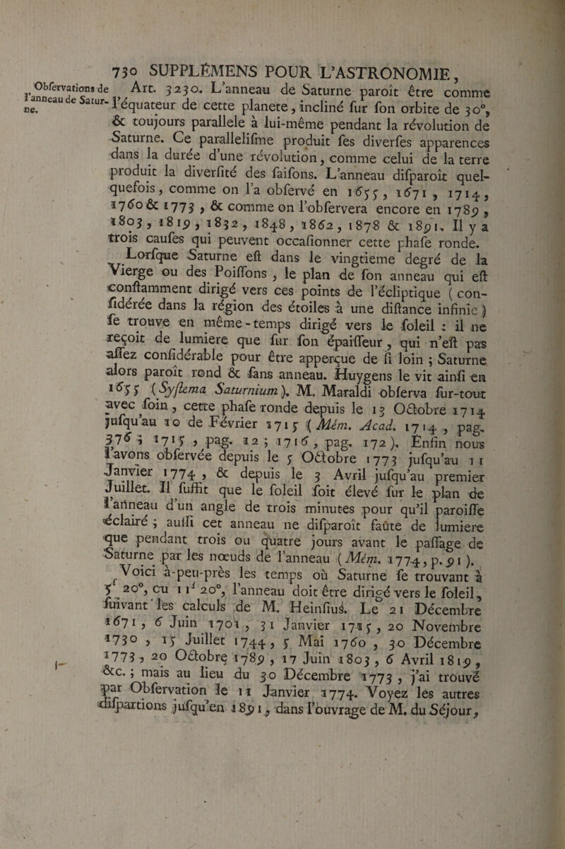 ObrervatioBsde Art. 3250. L’anneau de Saturne paroît être comme ^anneaudeSatur.p^quateur de cette planete, incliné fur fon orbite de 30% 6c toujours parallèle a lui-même pendant la révolution de Saturne. Ce parallelifine produit fes diverfes apparences dans la durée d’une révolution, comme celui de la terre produit la diverfité des faifons. Lanneau difparoît quel¬ quefois, comme on la obfervé en idjj, 1^71 , 1714, 1773 > & comme on l’obfervera encore en 178^ , 1803, 1815), 1S32, 1848, ï85.2, 1878 & i8p'i. Il y a trois caufes qui peuvent occafionner cette phafe ronde. Lorfque Saturne eft dans le vingtième degré de la Vierge ou des^ PoifTons , le plan de fon anneau qui eft conftamment dirigé vers ces points de l’écliptique ( con- fidérée dans la région des étoiles à une diftance infinie ) fe trouve en même-temps dirigé vers le foleil : il ne reçoit de lumière que fur fon épailTeur , qui n’eft pas afifez confîdérable pour être apperçue de fi loin ; Saturne alors paroît rond ôc fans anneau. Huygens le vit ainfi en ^ {Syjhma Saturnium ), IVL Maraldi obferva lùr-tout avec foin, cette phale ronde depuis le 13 Oêlobre 1714 ^ufquau îo de Eévrier 171 y ^Ménu Acad. 1714 , pag, 37^^ 17*5 5 pag- 12 ; \l\6 , 172), Enfin nous l avons obfervée depuis le y Oêlobre 1775 jufqu’au i i Janvier 1774 5 êc depuis le 5 Avril jufqu’au premier juillet. Il fuifit que le foleil foit élevé fur le plan de î arineau d un angle de trois minutes pour qufil paroiile dclairé ; auifi cet anneau ne difparoît faute de lumière que pendant trois ou (^atre jours avant le pafTage de Saturne par les noeuds de l’anneau {Mérn. 1774., p.pi ). ^ Voici a-peu-près les temps où Saturne fe trouvant à 5 20°, eu 120°, l anneau doit être dirigé vers le foleil, fuivant les calculs de M. Heinfiu^. Le 21 Décembre i6ji, é Juin 1701 5 51 Janvier 171 y, 20 Noveinbre 5730 ) 1Juillet 1744, S 176^0 y 50 Décembre 17735 20 Oêtobre ifSp , 17 Juin 1803 5 ^ Avril i8ip, ôcc. ; mais au lieu du 30 Décembre 1773 , j’ai trouvé 3e 11 Janvier 1774. Voyez les autres diqiartions jufqu en i8^ i, dans l’buvra^e de M. du Séjour, y