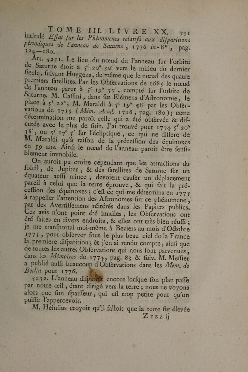 intJtule EJjai Jur les Fhénomenes relatifs aux difparitions périodiques de l'anneau de Saturne y iqj6 in->S^\ pa^r Art. ^251. Le lieu du nœud de Fanneau fur Forbite de Saturne étœt à 20“ 30' vers le milieu du dernier iQclQy luivant Huygens, de même que le nœud des quatre premiers fatellites. Par les Obfervations de i6S<; le nœud de 1 anneau parut à yc compté fur Forbite de acurne. M. Galîini, dans fes Elémens d’Aftronomie, le P ace a I 22®; M. Maraldi à f 48' par les Obfer¬ vations de 171 3 {Mém. Acad, 1716, pag. 180); cette détermination me paroît celle qui a été obfervée & dif- cutée avec le plus de foin. J’ai trouvé pour 1774 M at l’^cliptîque, ce qui ne différé de • Maraldi qu a raifon de la précefFion des équinoxes eia yp ans. Ainfi le nœud de Fanneau paroît être fenfi- blement immobile. On auroit pu croire cependant que les attrapions du loleil, de Jupiter, & des fatellites de Saturne fur un équateur aufp mince , dévoient caufer un déplacement paœil a celui que la'terre éprouve, & qui fait la pré- ceflion des équinoxes ; c’eft ce qui me détermina en 1773 a rappeller l’attention des Aftronomes fur ce phénomène , ^r des Ayertiffemens réitérés dans les Papiers publics. Ces avis n ont point été inutiles , les Obfervations ont été faites en divers endroits, ôc elles ont très-bien réu0i ; je me tranfportai moi-même à Beziers au mois d’OPobre 177? y pour obferver fous le plus beau ciel de la France la première difparition; ôc j’en ai rendu compte, ainfi que de toutes les autres Obfervations qui nous font parvenues, dans les Mémoires de 1774, pag. 83 & fuiv. M. Meffier a publié auffi beaucoup d’Obfervations dans les Mém^ de Berlin pour 177^, 3232. L’anneau difparcî^t encore lorfque fon plan paffe par notre œfil, étant dirigé vers la terre ; nous ne voyons alors que fon épaiffeur, qui eft trop petite pour q.u’on puilfe Fappercevoir. M. Heinfius croyoit qu’il falloir que la terre fut élevée Z Z Z Z ij