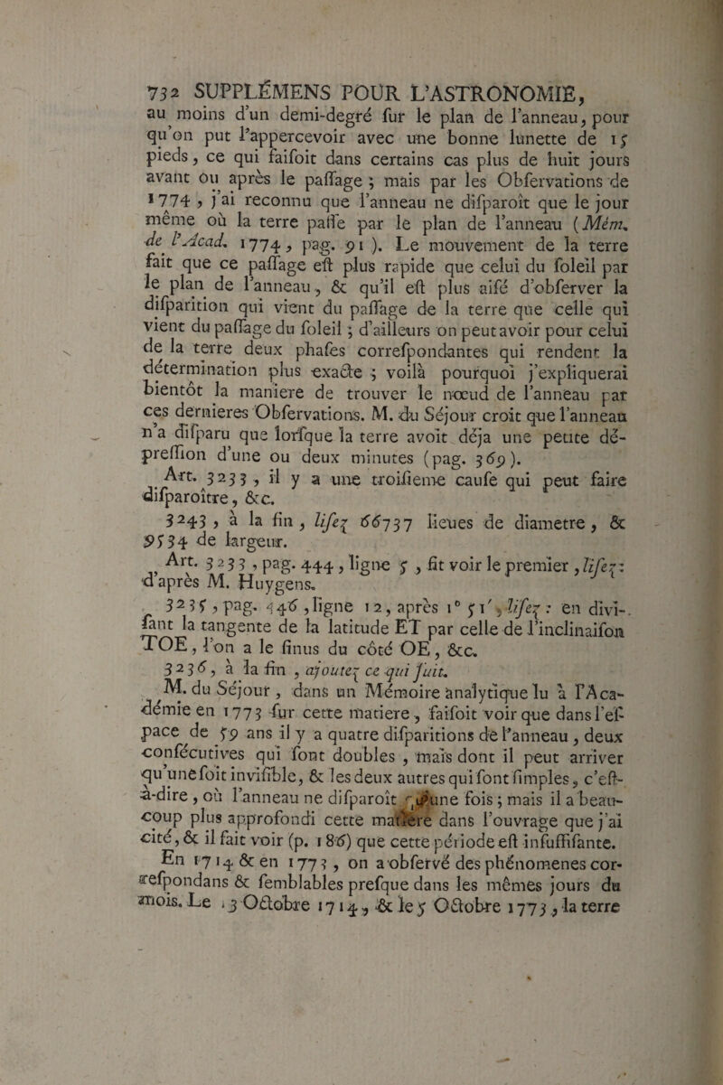 au moins dun demi-degré fur le plan de l’anneau^ pour qu on put l’appercevoir avec une bonne lunette de i ^ pieds, ce qui faifoit dans certains cas plua de huit jours avant ou apres le paffage ; mais par les Obfervations de *774 ? i ai reconnu que l’anneau ne difparoît que le jour meme ou la terre pafle par le plan de l’anneau [Mém^ 1774^ pag* ). Le mouvement de la terre fait que ce palTage eft plus rapide que celui du foleil par le plan de l’anneau ôc qu’il eft plus aifé d’obferver la difparitioii qui vient du paftage de la terre que celle qui vient du paflàge du foleil ; d’ailleurs on peut avoir pour celui de la terre deux phafes correfpondantes qui rendent la détermination çlus exadte ^ voilà pourquoi j’expliquerai bientôt la maniéré de trouver le nccud de l’anneau par ces dernieres Obfervations. M. du Séjour croit que l’anneau n a difparu que îorfque la terre avoit déjà une petite dê- preftion dune ou deux minutes (pag. 5ép). Art. 3235, il y a une troiiieme caiife qui peut iàire difparoître, &c. 3243 , à la fin ^ lifer lieues de diamètre, ôc 34 de largeur. Art. 3 2 3 5 , pag. , ligne y , fit voir le premier d après M. Huygens, . 3 2 3 5* 7 P^g- 4^ , ligne 12, après 1 ® p ', lïfei^ ; en divi-. ûnt la tangente de la latitude ET par celle de l’inclinaifon TOE, l’on a le finus du côté OE, ôca 32315, à la fin , ajoute^ ce qui]uiu . M. du Séjour , dans un Mémoire Analytique lu à l’Aca- démie en 1773 Tur cette maciere, faifoit voir que dansref pace de 59 ans il y a quatre difparitions de Panneau, deux confécutives qui font doubles , mais dont il peut arriver qu unefoit invifible, & lesdeux autres qui font fimples, c’eft:- a-dire , où Panneau ne difparoît qi^une fois ; mais il a beau¬ coup plus approfondi cette maigre dans l’ouvrage que j’ai cité, ôc il fait voir (p. 18‘5) que cette période eft infuffifante. En 17 14 Ôc en 177?, on a obfervé des phénomènes cor- arefpondans ôc femblables prefque dans les mêmes jours du -mois. Le 13 Oélobre 1714 ^ ^ le 5 0£fobre 177 3 la terre