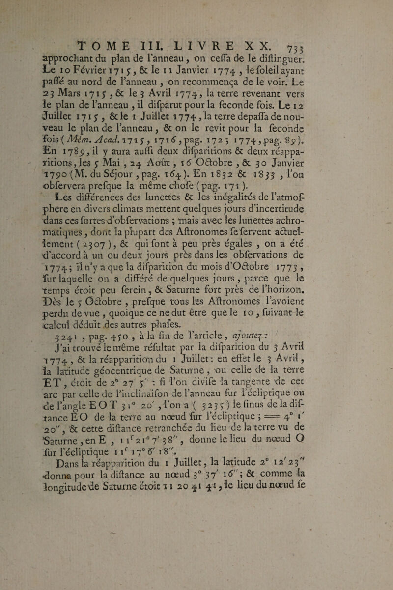 approchant du plan de l’anneau, on ceffa de le diftinguer. Le 10 Février 171 5, & le 11 Janvier 1774 , lefoleil ayant paffé au nord de l’anneau , on recommença de le voir. Le 23 Mars 1715' 5 & le 3 Avril 1774, la terre revenant vers le plan de l’anneau , il difparut pour la fécondé fois. Le 12 Juillet 171 y 5 ôcle I Juillet 1774,la terre depaifade nou¬ veau le plan de l’anneau , & on le revit pour la fécondé 'ïoh{Mém, Acad,\^\$ y i7t5 5pag. 172 ; i774 5p3g. Si?). En 1785), il y aura auffi deux difparitions & deux réappa¬ ritions, Jes $ Mai 5 24 Août, %6 Oélobre , & 30 Janvier i7po (M. du Séjour , pag. 1(^4 ). En 1832 & i“833 , l’on obfervera prefque la même diofe ( pag. 171 ). Les différences des lunettes 6c les inégalités de l’atmoP phere en divers climats mettent quelques jours d’incertitude, dans ces fortes d’obfervarions ; mais avec les lunettes achro¬ matiques , dont la plupart des Aftronomes fe fervent aêluei- îement ( 2307 ), ôc qui font à peu près égales , on a été ■d’accord à un ou deux jours près dans les obfervations de 1774 ; li n’y a que la dirparition du mois d’Oêtobre 1773 , fur laquelle on a différé de quelques jours, parce que le temps étoit peu ferein, ôc Saturne fort près de l’horizon. Dès le 3 Ôdobre , prefque tous les Affronomes l’avoient perdu de vue , quoique ce ne dut être que le i o ^ fuivant le calcul déduit des autres phafes, 3241 , pag. 4^0 5 à la fin de l’article, ajoute,:^-: ' J’ai trouvé le même réfultat par la difparition du 3 Avril 1774, Ôc la réapparition du 1 Juillet: en effet le 3 Avril, la latitude géocentrique de Saturne, ou celle de la terre ET , étoit de 2^ 27 •: fi l’on divife la tangente de cet arc par celle de Ifinclinaifon de l’anneau fur l’écliptique ou de l’angle E O T 3 1 “ 20' , l’on a ( 523^ ) le fi nus de la dif- tanceEO de la terre au nœud fur l’écliptique ; = 4“ t' 2.0 5 ôc cette diftance retranchée du lieu de la terre vu de 'Saturne, en E , iff2i°7'58'S donne le lieu du nœud O fur l’écliptique iffi7°é'r8. Dans la réapparition du i Juillet, la latitude 2° 12^23^ donr» pour la diftance au nœud 3° 37' lé; & comme la longitude de Saturne étoit 11 20 41 4''i, le lieu du nœud fe