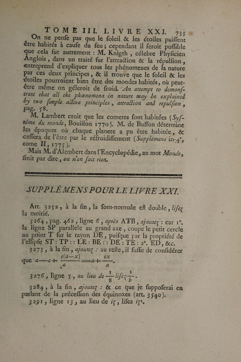 On ne penfe pas que le foleil ôc les étoiles puiflent «être habités à caufe du feu 9 cependant il feroit poffible ■que cela fut autrement : M. Knigth , célébré Phyficien Anglois, dans un traité fur l’attradion & la répulfion, entreprend d expliquer tous les phénomènes de L nature par ces deux principes, & il trouve que le foleil & les ■étoiles pourroient bien être des mondes habités, où peut- être même on géleroit de froid. .A.n attempt to dcmonf- tratc that alL tke phœnomena in nature may he explained J’y two /impie nSive principles -, attraüion and repidfion pag. 5-8. ^ » ^ M. Lambert croît que les cometes font habitées (Syf- ^eme du monde, Bouillon 1770). M. de Buffon détermine les époques où chaque planete a pu être habitée, ôc ceffera de 1 etre par le réfroidiffement {Supplèmens'm-Æ'^, tome II, 177)). Mais M. d Alembert dans rEncyclopédie^ au mot Monde^ finit par dire,, on iien fait rieru ^UPPLÉMENSPOUR LE LIVRE XXL Art. 325:2, à la fin, la fons-normale eft double , Zf/kr îa moitié. 5 2(^4 , pag. 4^2 , ligne ^, après ATB , a/outei • 1”- la ligne SP parallèle au grand axe , coupe le petit cercle au point T fur le rayon DE, puifque par la propriété de 1 ellipfe ST : TP : : LE : BE : : DE : TE : 2^ ED , &c. 5273 , à la fin , ajoutei ■: au refie,il fulfit de confidérer e(a—x) ex que a—e-i-==^a-{-, 32j6, ligne y, au lieu de ^Xlf^-— 8 b 3284, à la fin , ajoute^ : & ce que je fuppoferai en .parlant de la précellion des équinoxes (art. 3540). 32^1, ligne 13 , au lieu de /{, lifez /js
