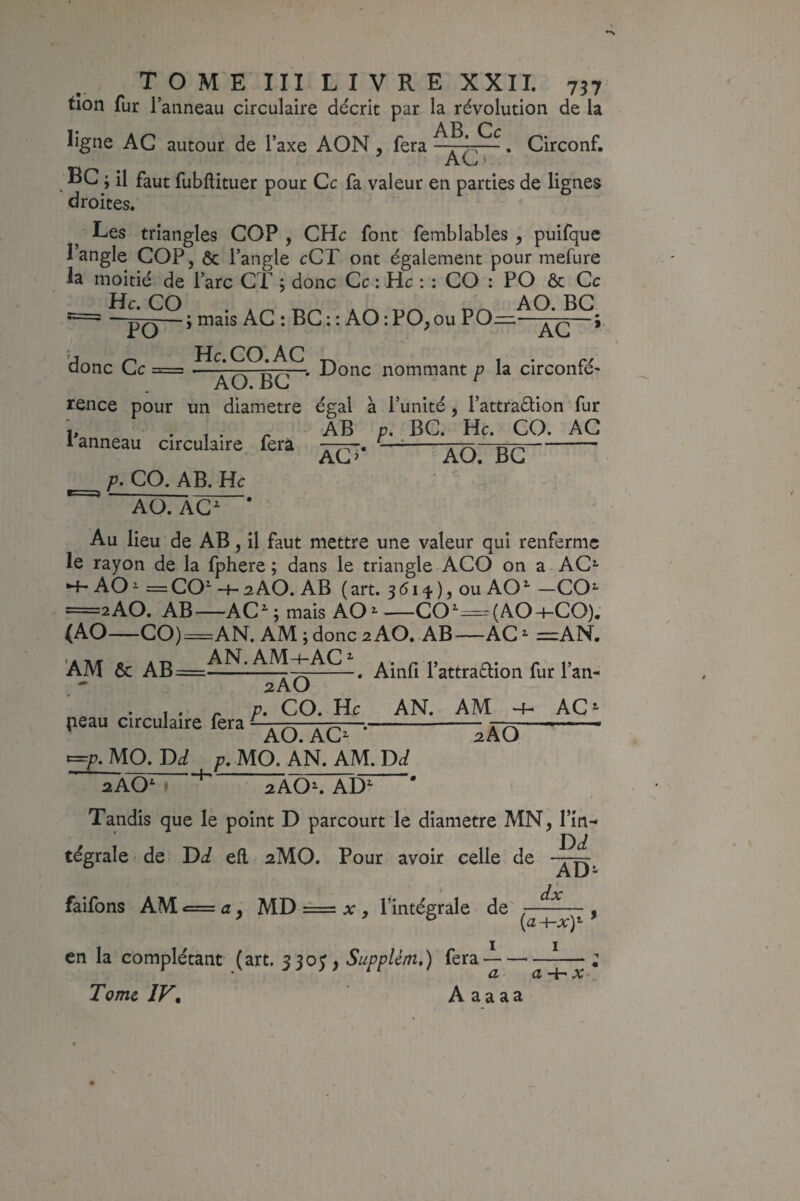 tion fur l’anneau circulaire décrit par la révolution de la AP ligne AG autour de l’axe AON , fera —. Circonf. AC BC ; il faut fubftituer pour Ce fa valeur en parties de lignes droites. Les triangles COP , CHc font femblables ^ puifque langle COP, ôc l’angle eCT ont également pour mefure la moitié de l’arc CT ; donc Ce : Hc ; : CO : PO ôc Ce mais AC : BC: : AO:PO,ou PO^—XG~* He.CO.AC 1 • •. Donc nommant p la circonié' PO donc Ce = AO. BG rence pour un diamètre égal à l’unité, l’attraélion fur ^ AB p. BC. He. CO. AG 1 anneau circulaire fera -rF\ - AC ^ AC, IjC p. CO. AB. Hc AO. AC^ Au lieu de AB, il faut mettre une valeur qui renferme le rayon de la fphere ; dans le triangle ACO on a AC^ •4- AO^ =CO^ H-2AO. AB (art. 3<5i4), ou AO*^ —CO^ =2AO. AB^—AC ^ ; mais AO ^ '—CO^=(AO-i-CO). (AO-CO)=AN. AM ; donc 2 AO. AB—AC - =AN. AM ôc AB , Ainli Pattraélion fur l’an- peau circulaire fera 2AO p. CO, He AN. AM AO. AO AC 2AO -p. MO. p. MO. AN. AM. Di f 2AOK AD^ Tandis que le point D parcourt le diamètre MN, l’in¬ tégrale de Dci eil 2MO. Pour avoir celle de faifons AM c= û, mD =-= , l’intégrale de , I I en la complétant (art. jjoy, Supplém,) fera — a X Tome IF, A a a aa