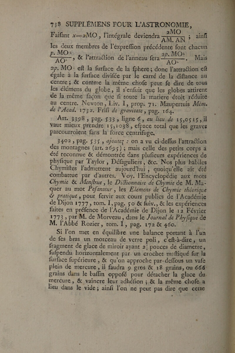 Faifant x=2MO , l’intégrale deviendra . ; ainfi les deux membres de Pexpreirion précédente font chacun P*MO^ 2p. MO- . > & 1 attraction de 1 anneau fera —. Mais 2p. MO - eft la furface de la fphere ; donc Tattraélion eft dgale à la furface divifée par le carré de la diftance au centre; & comme la même chofe peut fe dire de tous les élémens du globe, il s’enfuit que les globes attirent de la même façon que fi toute la matière étoit réduite au centre. Newton , Liv. 1, prop. 71. Maupertuis Mém, dz tAcad. 1732-. Frifi dz gravitatz ^ pag. 16^. Art. 33p8 , pag. 5*55 , ligne 6 ^ au Lieu dz 15,0 j 15* ? H vaut mieux prendre i ) efpace total que les graves parcourroient fans la force centrifuge. 3402 , pag. jsy , ajoute:^ : on a vu ci-deflus l’attraêlioii des montagnes (art. 26ÿ^) ; mais celle des petits corps a été reconnue & démontrée dans plufieurs expériences de phyfique par 1 aylor, Défaguliers , ôcc. Nos plus habiles Chymiftes l’admettent aujourd’hui , quoiqu’elle ait été combattue par d’autres. Voy, l’Encyclopédie aux mots Chymiz &. IVUriJlruz , le Dicl'wnnaitz dz Chymiz de M. Ala- quer au mot Pzfantzur , les Elémziis dz Chymiz théorique & pratique, pour fervir aux cours publics de rAcadémie de Dijon 1777, tom, I,pag. jo & fuiv,, ôc les expériences faites en préfence de l’Académie de Dijon le 1 2 Février *773 J 1^* de Morveau , dans le Journal dz Phyfiquz de M. l’Abbé Rozier, tom. I, pag. 172 6c 460. Si V on met en équilibre une balance portant à l’un de fes bras un morceau de verre poli, c’eft-à-dire, un fragment de glace de miroir ayant 2I pouces de diamètre, fufpendu horizontalement par un crochet mafliqué fur la furface fupérieure, & qu’on approche par-delTous un vafe plein de mercure , il faudra p gros & r8 grains, ou 666' grains dans le balïîn oppofé pour détacher la glace du mercure, 8c vaincre leur adhélion ; ôc la même chofe a deu dans le vide ; ain/i l’on ne peut pas dire que cette