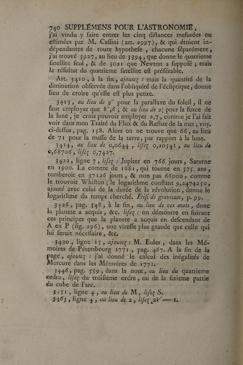 j’ai voulu y faire entrer les cinq diftances mefurées ou eftimées par M. CalTini (.art. ^ 6c qui étoient in¬ dépendantes de toute hypothefe , chacune féparément, j’ai trouvé 3^27, au lieu de 3 35^4, qu^e donne le quatrième fateliite feul, 6c de 3021 que Newton a fuppofé ; mais le réfultat du quatrième fateliite eft préférable. Art. 3410 5 à la fin, ajoute':^ : mais la quantité de la diminution obfervée dans l’obliquité de l’écliptique, donne lieu de croire qu’elle eft plus petite. 3415, au lieu de pour la parallaxe du foleil, il ne faut employer que S,6 ; 6c au heu de 2\ pour la force de la lune , je crois pouvoir employer 2^7, comme je l’ai fait voir dans mon Traité du Flux 6c du Reflux de la mer ; voy. ci-deflTus, pag. 1^8. Alors on ne trouve que éé, au lieu de 71 pour la malfe de la terre, par rapport à la lune. 3414, au lieu de o,o6'44 , lifer 0,20541 , au Lieu dt. 0,58706-, lijei 0.7427. 3422, ligne 7, life^ : Jupiter en 766 jours, Saturne en ipoo. La comete de 1681, qui tourne en 5'75' ans, tomberoit en 37126 jours, 6c non pas 66000, comme le trouvoit Whifton ; le logarithme conftant ^,247425*0, ajouté avec celui de la durée de la révolution, donne le logarithme du temps cherché. Frifi de gravitate^ p. Pp. 3426, pag. 5*48 , à la fin, au lieu de ces mots ^ donc la planete a acquis, 6cc. life^ : on démontre en fuivant ces principes que la planete a acquis en defeendant de A en P (fig. 25)6), une vîteffe plus grande que celle qui lui feroit nécefîaire, 6cc. 5430 , ligne 1 J , ajoute':^ ; M. Euler , dans les Mé¬ moires de Pétersbourg 1771 , pag. 467. A la fin de la page, ajoute:^ : j’ai donné Te calcul des inégalités de Mercure dans les Alémoires de 1771. 3446, pag. $S9 i dans la note, au lieu du quatrième ordre, lifei du troifieme ordre, ou de la fixieme partie du cube de l’arc. 5^3 I , ligne ^ ^ au lieu de M, life^ S, 54^3 > ligne 4 , lieu de 2 ^ life^ jiV U