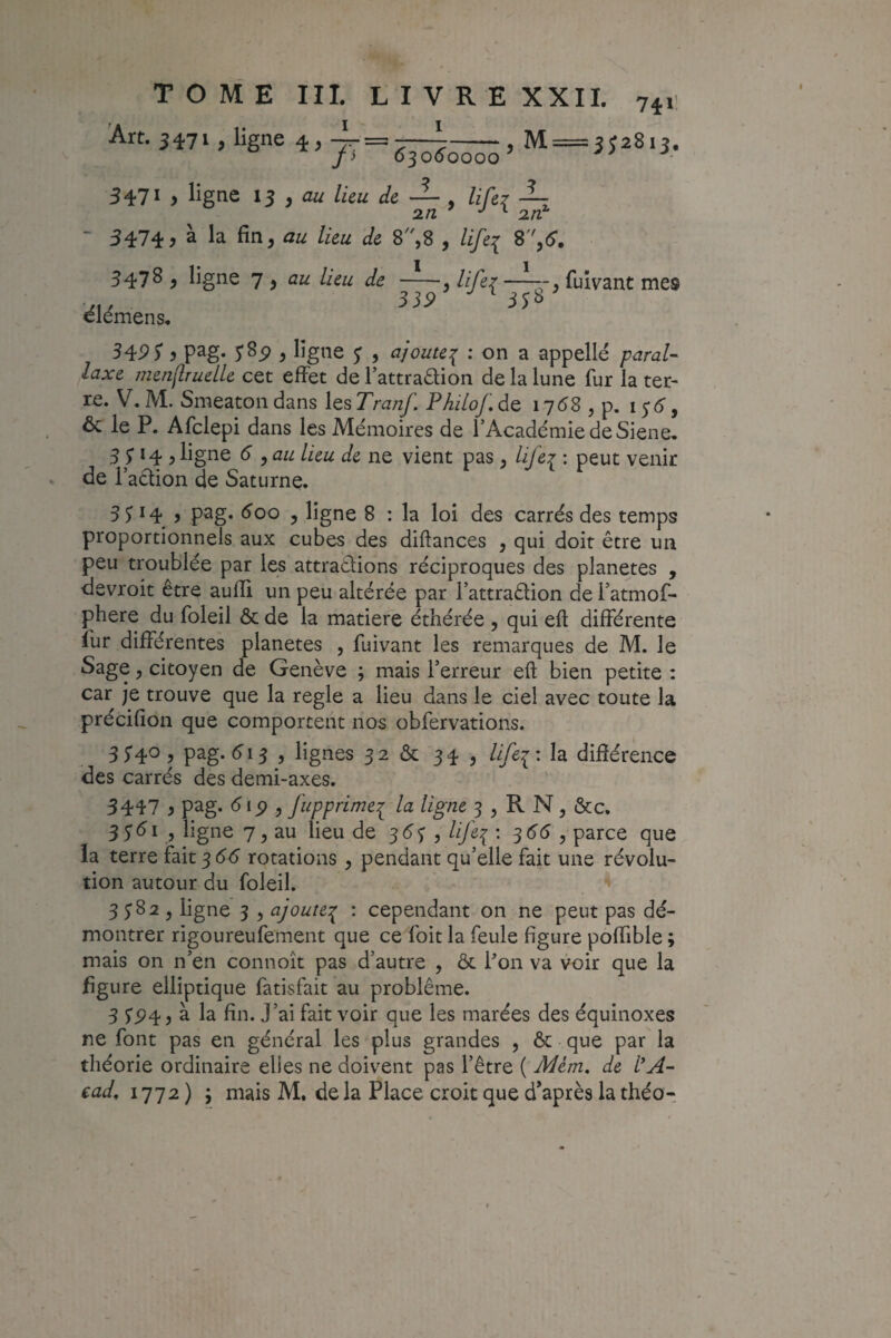 Art. 3471, ligne 4, fi 6^060000 , M = 5^2813, 3471 , ligne 13 , lieu de — , /i/èr ■ 5474? à la fin, z/e 8,8 , life^ S'',6. 3478 , ligne 7 , lieu de -, life? fuivant mes 33P 3Î^ élémens. 34P) 5 pag. J 85) , ligne ^ , ajoute^ : on a appelle /^zira/- /<3.re menf,ruelle cet effet de l’attraftion de la lune fur la ter¬ re. V, M. Smeaton dans les Tranf, Philo/, de 1768 , p. 1^6 y & le P. Afclepi dans les Mémoires de l’Académie de Siene, 3 5 *4 5 ligne 6 , au lieu de ne vient pas, life7 ; peut venir de l’adion de Saturne. 3P4 , pag. éoo , ligne 8 : la loi des carrés des temps proportionnels aux cubes des diftances , qui doit être un peu troublée par les attrapions réciproques des planètes , devroit être aufli un peu altérée par l’attraPion de l’atmof- phere du foleil & de la matière éthérée , qui eft différente fur différentes planètes , fuivant les remarques de M. le Sage, citoyen de Genève ; mais l’erreur eft bien petite : car je trouve que la réglé a lieu dans le ciel avec toute la précifion que comportent nos obfervations. 3 34^5 pag. 513 , lignes 32 & 34 , Ufei'. la différence des carrés des demi-axes. 3447 i pag. <5ip 5 fupprimei la ligne 3 , R N, &c. 3 5’éi 5 ligne 7, au lieu de 36'3 , lifei • 3^^ , parce que la terre fait ^66 rotations , pendant qu’elle fait une révolu¬ tion autour du foleil. 3382, ligne 5 , ajoute:^ : cependant on ne peut pas dé¬ montrer rigoureufement que ce foit la feule figure poffible ; mais on n’en connoît pas d’autre , & Pon va voir que la figure elliptique fatisfait au problème. 3 à la fin. J’ai fait voir que les marées des équinoxes ne font pas en général les plus grandes , & que par la théorie ordinaire elles ne doivent pas l’être ( Mèm, de l*A-